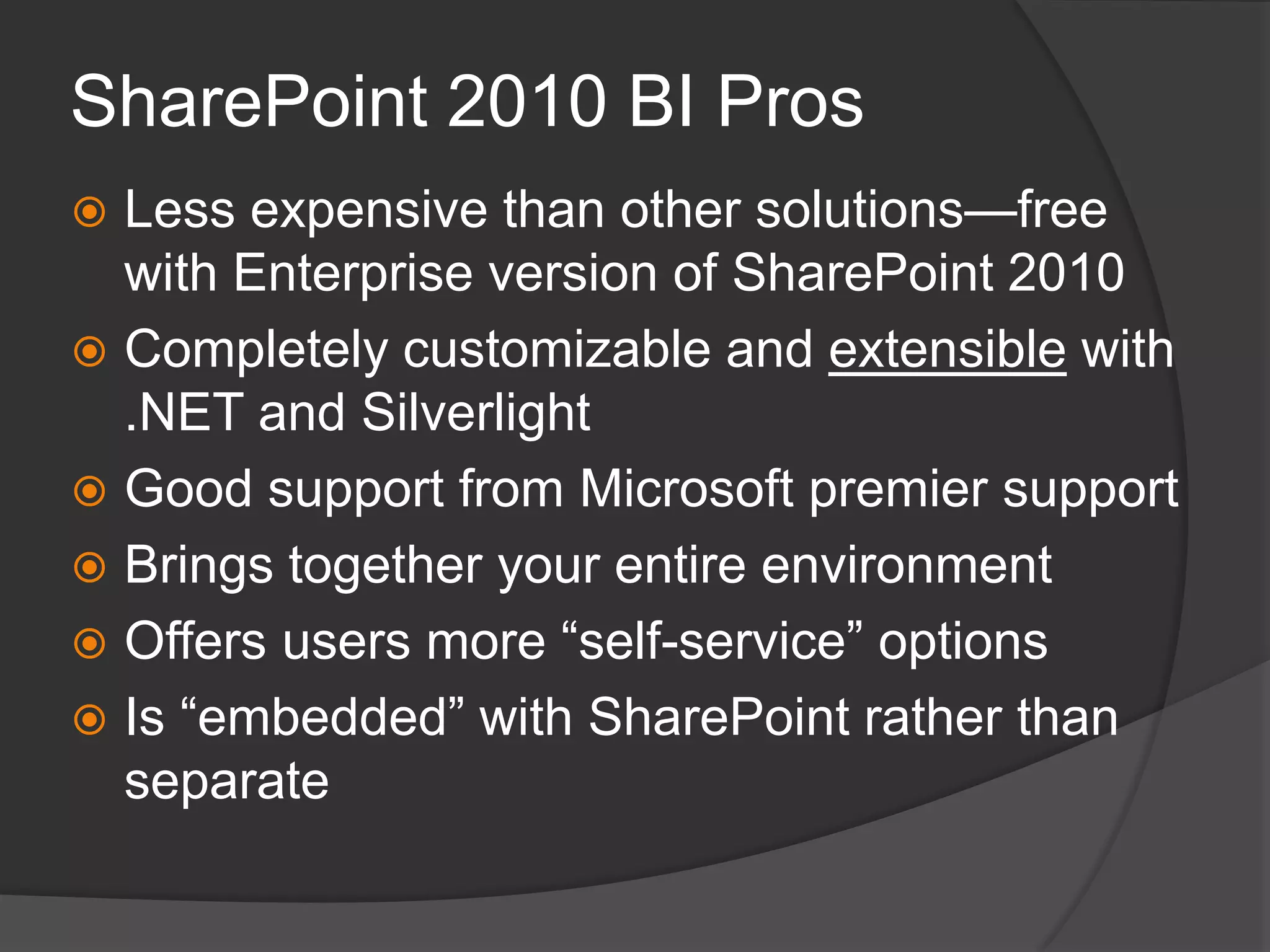 SharePoint 2010 BI ProsLess expensive than other solutions—free with Enterprise version of SharePoint 2010Completely customizable and extensible with .NET and SilverlightGood support from Microsoft premier supportBrings together your entire environmentOffers users more “self-service” optionsIs “embedded” with SharePoint rather than separate