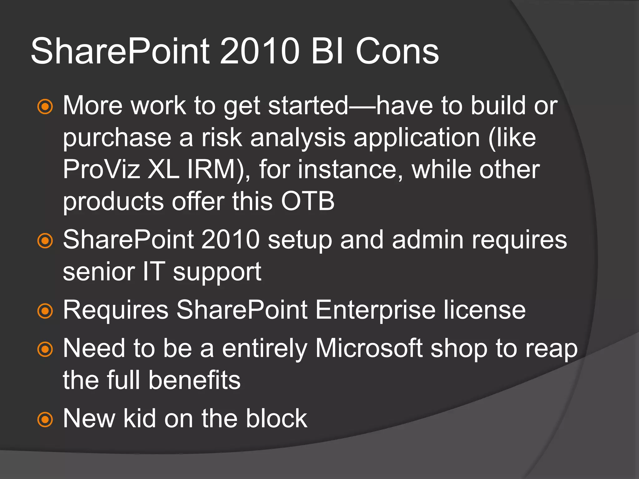 SharePoint 2010 BI ConsMore work to get started—have to build or purchase a risk analysis application (like ProViz XL IRM), for instance, while other products offer this OTBSharePoint 2010 setup and admin requires senior IT supportRequires SharePoint Enterprise licenseNeed to be a entirely Microsoft shop to reap the full benefitsNew kid on the block