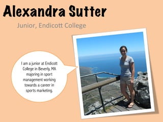 Alexandra Sutter
  Junior,	
  Endico,	
  College	
  




   I am a junior at Endicott
     College in Beverly, MA
       majoring in sport
     management working
      towards a career in
       sports marketing. 	
  
 