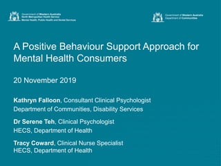 A Positive Behaviour Support Approach for
Mental Health Consumers
20 November 2019
Kathryn Falloon, Consultant Clinical Psychologist
Department of Communities, Disability Services
Dr Serene Teh, Clinical Psychologist
HECS, Department of Health
Tracy Coward, Clinical Nurse Specialist
HECS, Department of Health
Government of Western Australia
Department of Communities
 