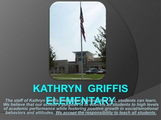 The staff of Kathryn Griffis Elementary believe that ALL students can learn.
We believe that our school’s purpose is to educate all students to high levels
of academic performance while fostering positive growth in social/emotional
 behaviors and attitudes. We accept the responsibility to teach all students.
 