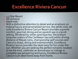  4.5 Star Resort
 All-inclusive
 Adult-only
 With a distinctive attention to detail and an emphasis on
tropical luxury and personalized service, the adults-only, all-
suite Excellence Riviera Cancun Resort provides supreme
comfort, gourmet dining and an opulent spa in a lavish
setting. Bordered by white-sand beaches, the brilliant
turquoise waters of the Caribbean Sea and within driving
distance of Mayan ruins, championship golf courses and
Cancun’s shops, dining and entertainment, Excellence
Riviera Cancun provides the ideal oasis for fun under the
sun. Whether you are seeking the perfect romantic location
to tie the knot, celebrate an anniversary or indulge in
complete spa pampering and luxury, Excellence Riviera
Cancun is an ideal home away from home.
 