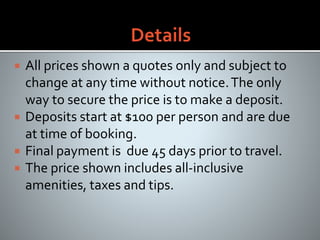  All prices shown a quotes only and subject to
change at any time without notice.The only
way to secure the price is to make a deposit.
 Deposits start at $100 per person and are due
at time of booking.
 Final payment is due 45 days prior to travel.
 The price shown includes all-inclusive
amenities, taxes and tips.
 