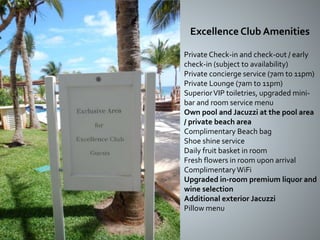 Private Check-in and check-out / early
check-in (subject to availability)
Private concierge service (7am to 11pm)
Private Lounge (7am to 11pm)
SuperiorVIP toiletries, upgraded mini-
bar and room service menu
Own pool and Jacuzzi at the pool area
/ private beach area
Complimentary Beach bag
Shoe shine service
Daily fruit basket in room
Fresh flowers in room upon arrival
ComplimentaryWiFi
Upgraded in-room premium liquor and
wine selection
Additional exterior Jacuzzi
Pillow menu
Excellence Club Amenities
 