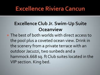 Excellence Club Jr. Swim-Up Suite
Oceanview
 The best of both worlds with direct access to
the pool plus a coveted ocean view. Drink in
the scenery from a private terrace with an
outdoor Jacuzzi, two sunbeds and a
hammock.668 sq. ft Club suites located in the
VIP section. King bed.
 