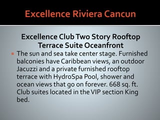 Excellence ClubTwo Story Rooftop
Terrace Suite Oceanfront
 The sun and sea take center stage. Furnished
balconies haveCaribbean views, an outdoor
Jacuzzi and a private furnished rooftop
terrace with HydroSpa Pool, shower and
ocean views that go on forever. 668 sq. ft.
Club suites located in theVIP section King
bed.
 