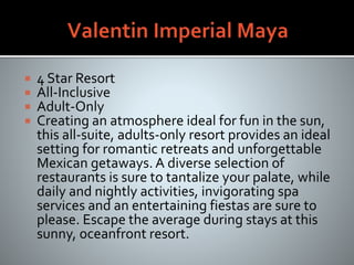  4 Star Resort
 All-Inclusive
 Adult-Only
 Creating an atmosphere ideal for fun in the sun,
this all-suite, adults-only resort provides an ideal
setting for romantic retreats and unforgettable
Mexican getaways. A diverse selection of
restaurants is sure to tantalize your palate, while
daily and nightly activities, invigorating spa
services and an entertaining fiestas are sure to
please. Escape the average during stays at this
sunny, oceanfront resort.
 