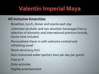  All-Inclusive Amenities
 Breakfast, lunch, dinner and snacks each day
 Unlimited alcoholic and non-alcoholic beverages from a
selection of domestic and international premium brands,
house wine included.
 Personalized check-in with welcome cocktail and
refreshing towel
 Room service(24 hrs)
 Non-motorized water sports(1 hour per day per guest)
 Free wi-fi
 Daily activities
 Nightly entertainment
 