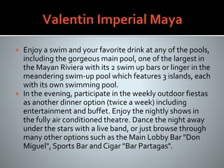  Enjoy a swim and your favorite drink at any of the pools,
including the gorgeous main pool, one of the largest in
the Mayan Riviera with its 2 swim up bars or linger in the
meandering swim-up pool which features 3 islands, each
with its own swimming pool.
 In the evening, participate in the weekly outdoor fiestas
as another dinner option (twice a week) including
entertainment and buffet. Enjoy the nightly shows in
the fully air conditioned theatre. Dance the night away
under the stars with a live band, or just browse through
many other options such as the Main Lobby Bar "Don
Miguel", Sports Bar and Cigar "Bar Partagas".
 