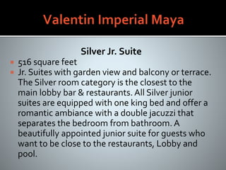 Silver Jr. Suite
 516 square feet
 Jr. Suites with garden view and balcony or terrace.
The Silver room category is the closest to the
main lobby bar & restaurants. All Silver junior
suites are equipped with one king bed and offer a
romantic ambiance with a double jacuzzi that
separates the bedroom from bathroom. A
beautifully appointed junior suite for guests who
want to be close to the restaurants, Lobby and
pool.
 