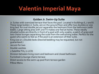 Golden Jr. Swim-Up Suite
 Jr. Suites with oversized terrace that faces the pool. Located in buildings 6, 7 and 8.
These large Golden Jr. Suite, are on the ground floor and offer two doubles or one
king bed. An oval double jacuzzi separates the bedroom from the bathroom (with
bidet). Large sitting area with 2ndTV makes one feel at home.These ideally
situated suites are directly in front of a pool with only a patio, a patch of grass and
two chaise lounges separating the suite from the welcoming water. Perfect for the
guest who wants to feel as if the pool is an extension of their suite.
 King size or 2 Double beds (Desired bedding may be requested, but not
guaranteed.)
 Jacuzzi for two
 Double vanities
 2 SatelliteTVs, (1 LCD)
 Division between living room and bedroom and closed bathroom
 Furnished (2 lounge chairs) terrace
 Direct access to the swim-up pool from terrace garden
 Pillow Menu
 