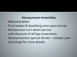 Honeymoon Amenities
 Welcome letter
 Fruit basket & Sparkling wine upon arrival
 Honeymoon turn down service
 10% discount of all Spa treatments
 Honeymooners special dinner – contact your
concierge for more details
 