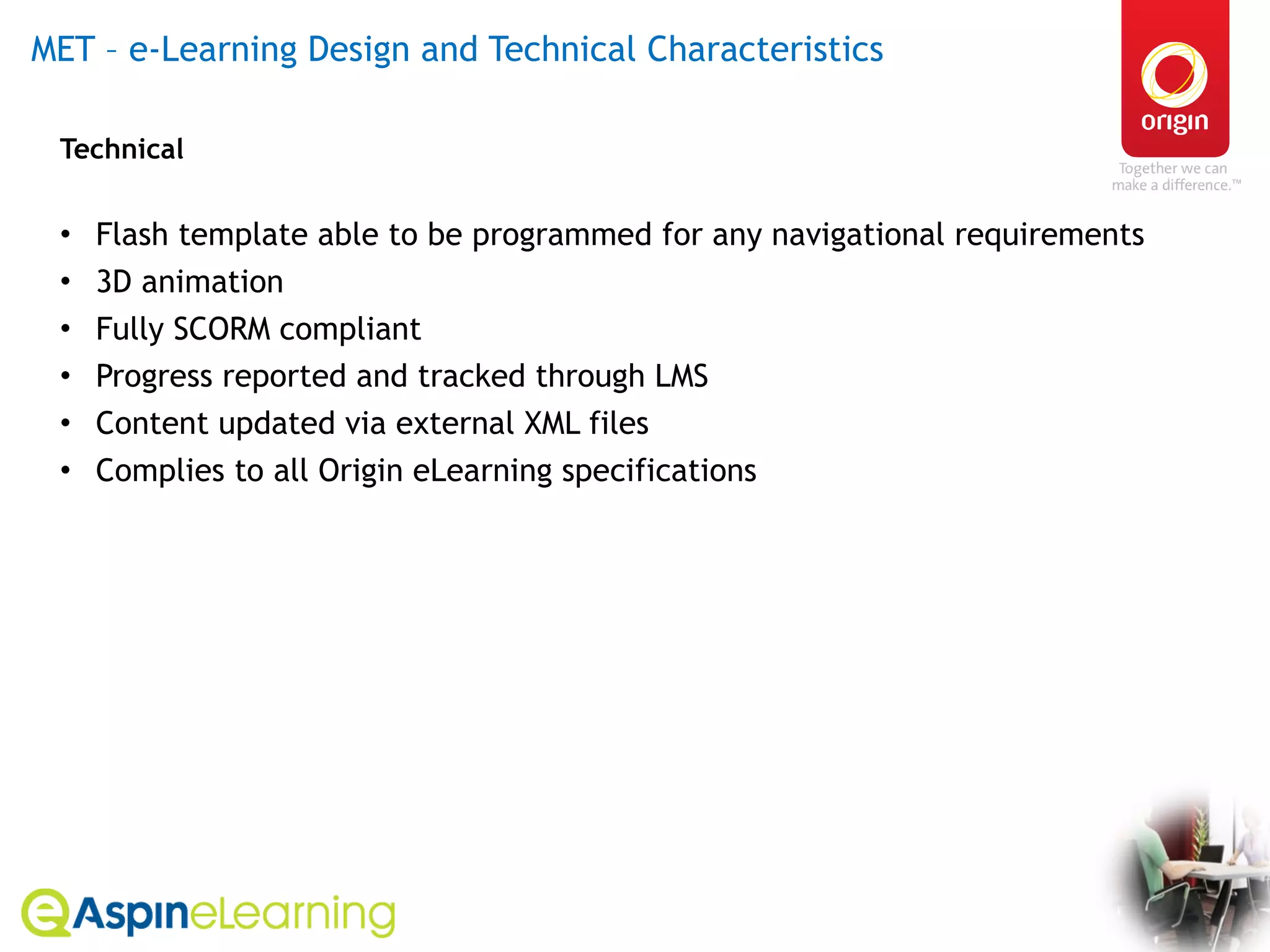 MET – e-Learning Design and Technical Characteristics  Technical Flash template able to be programmed for any navigational requirements 3D animation Fully SCORM compliant  Progress reported and tracked through LMS  Content updated via external XML files Complies to all Origin eLearning specifications 