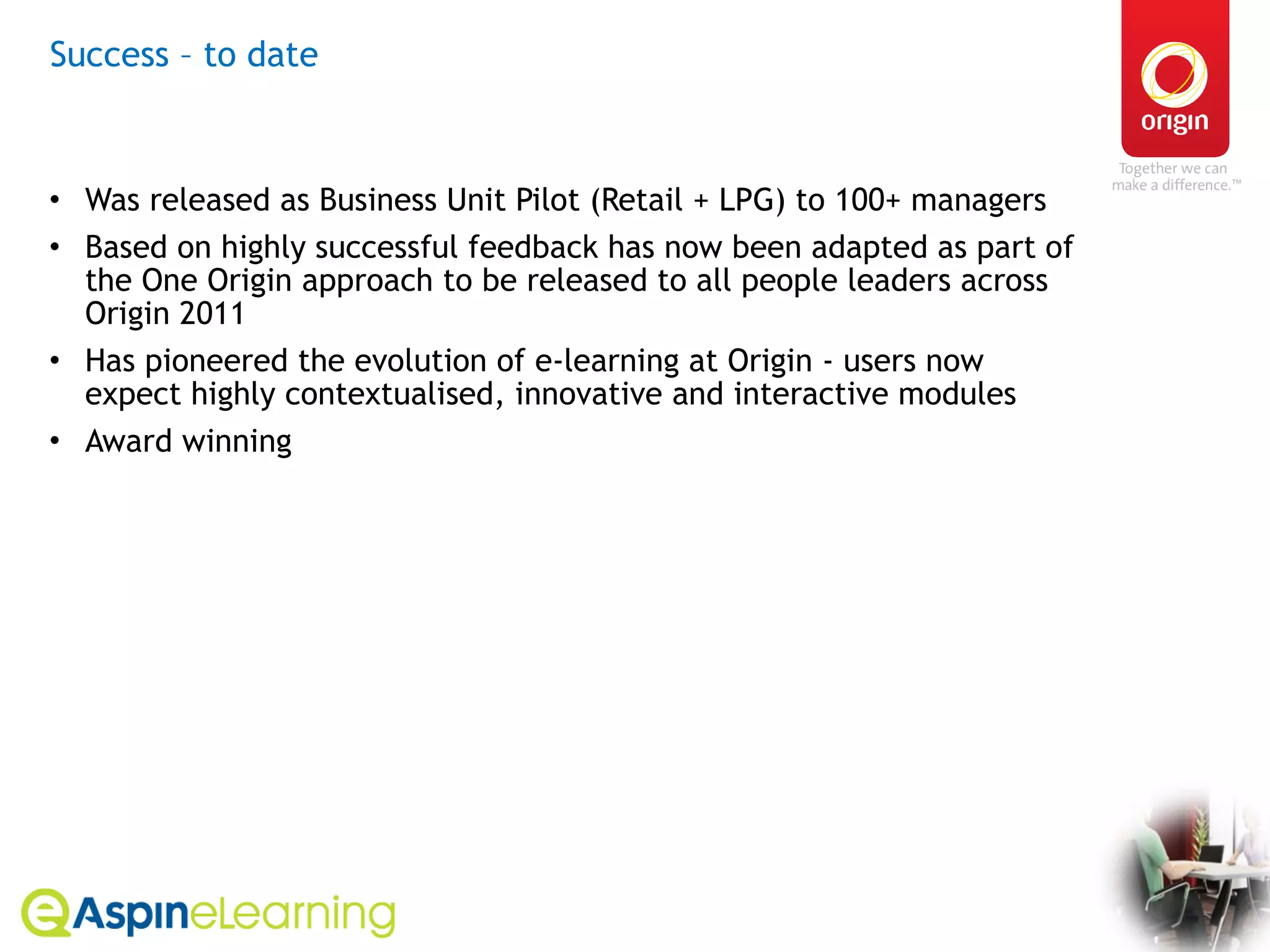 Success – to date Was released as Business Unit Pilot (Retail + LPG) to 100+ managers  Based on highly successful feedback has now been adapted as part of the One Origin approach to be released to all people leaders across Origin 2011 Has pioneered the evolution of e-learning at Origin - users now expect highly contextualised, innovative and interactive modules Award winning 