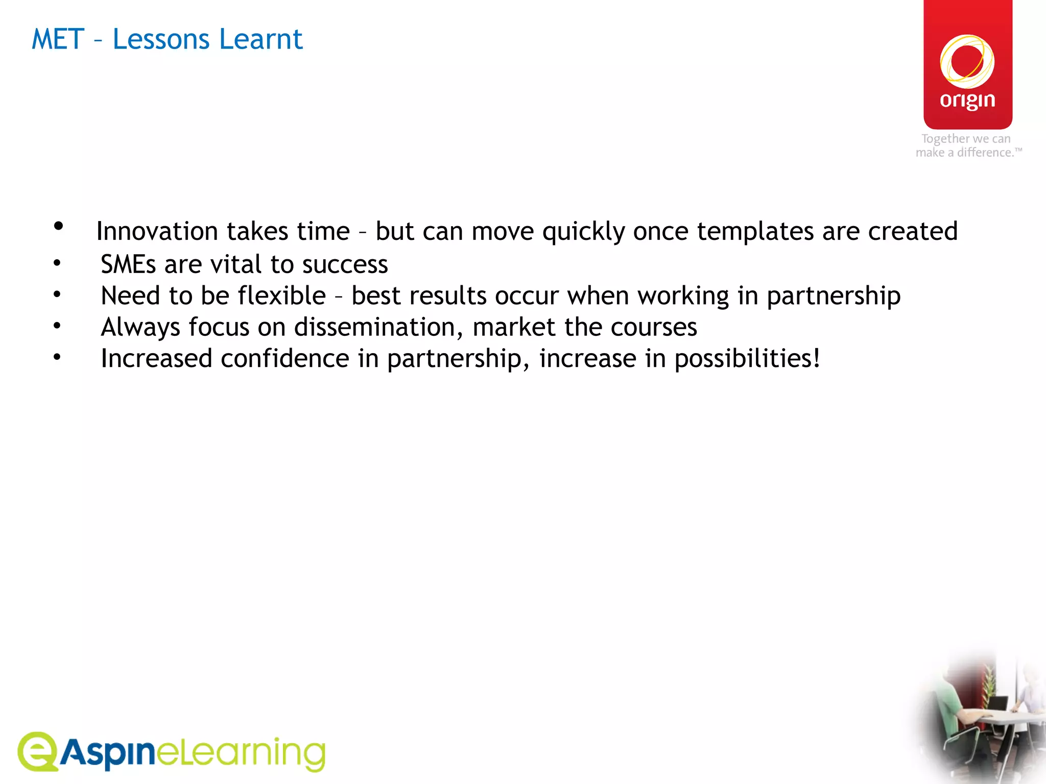 MET – Lessons Learnt  Innovation takes time – but can move quickly once templates are created SMEs are vital to success Need to be flexible – best results occur when working in partnership Always focus on dissemination, market the courses Increased confidence in partnership, increase in possibilities! 