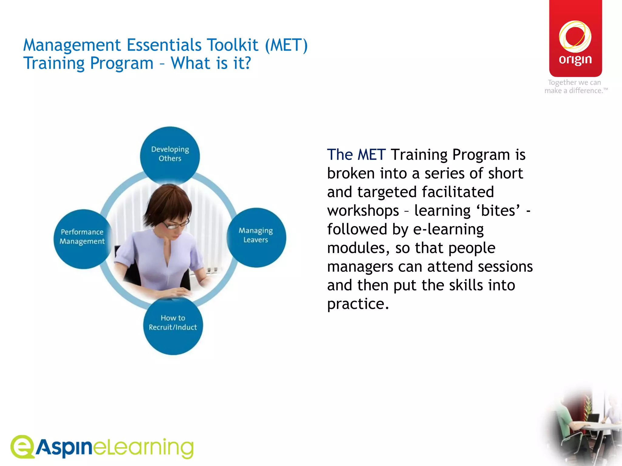 Management Essentials Toolkit (MET)  Training Program – What is it? The MET  Training Program is broken into a series of short and targeted facilitated workshops – learning ‘bites’ - followed by e-learning modules, so that people managers can attend sessions and then put the skills into practice.  