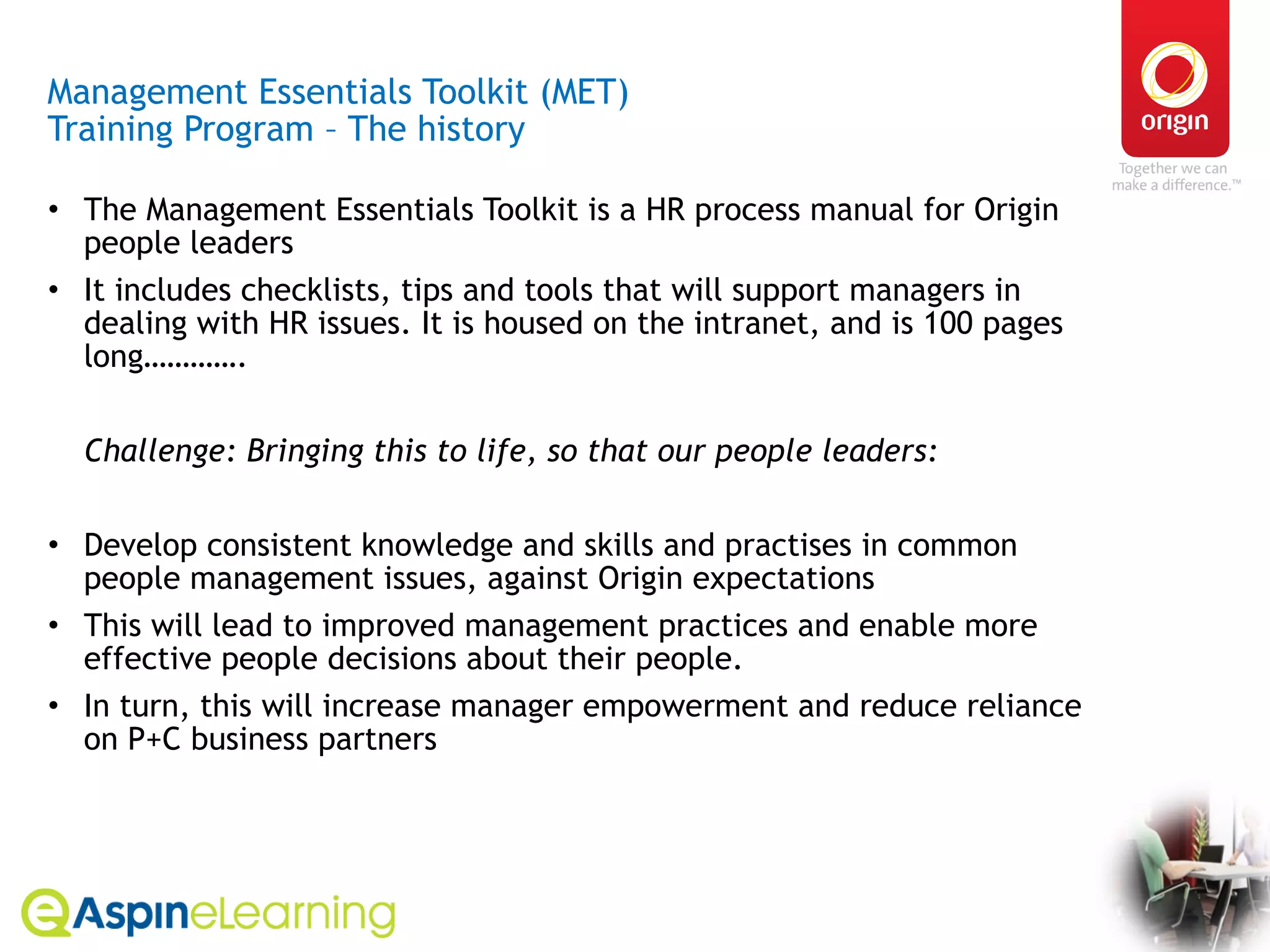 Management Essentials Toolkit (MET)  Training Program – The history The Management Essentials Toolkit is a HR process manual for Origin people leaders It includes checklists, tips and tools that will support managers in dealing with HR issues. It is housed on the intranet, and is 100 pages long………….  Challenge: Bringing this to life, so that our people leaders: Develop consistent knowledge and skills and practises in common people management issues, against Origin expectations This will lead to improved management practices and enable more effective people decisions about their people. In turn, this will increase manager empowerment and reduce reliance on P+C business partners 