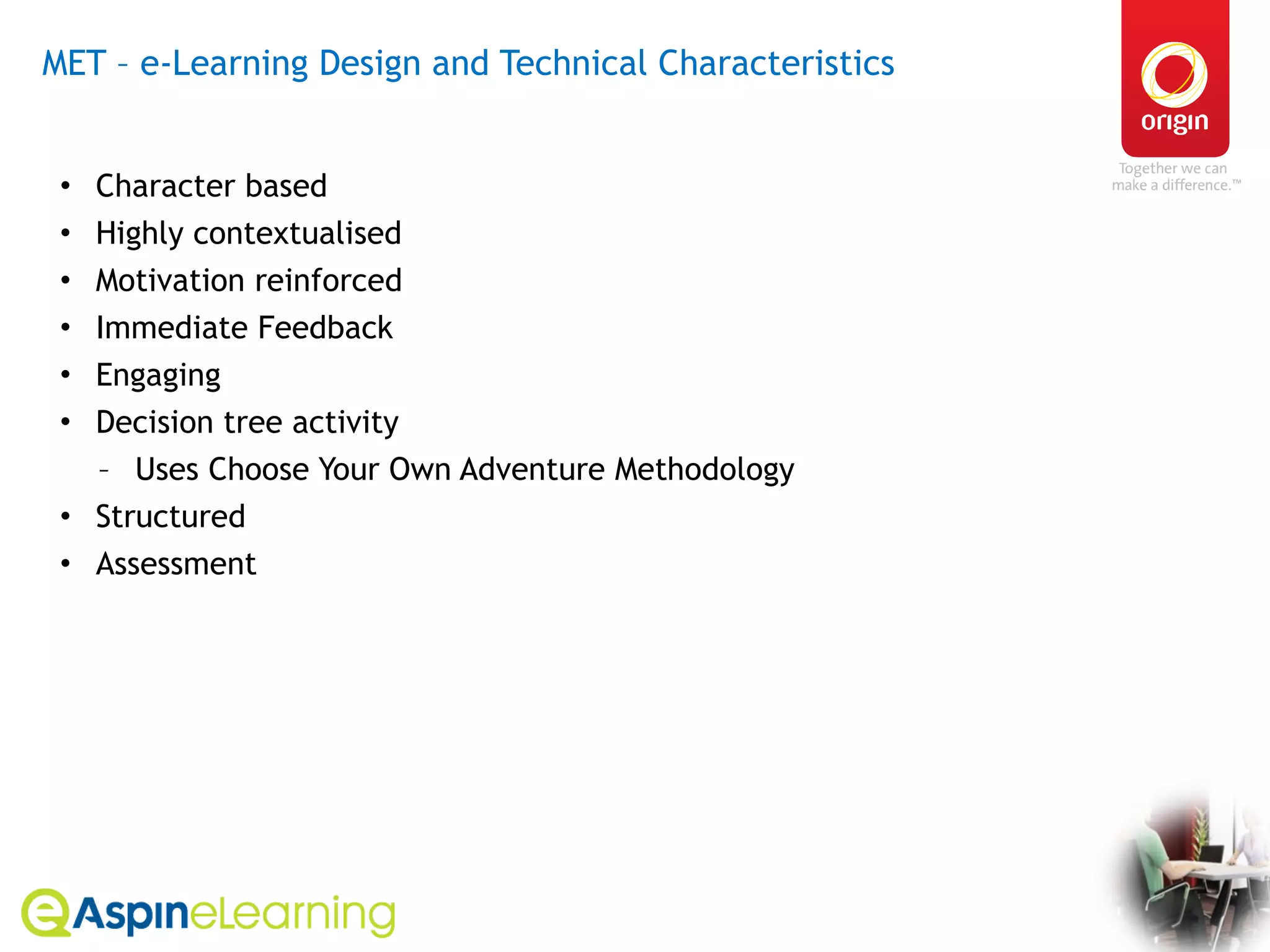 MET – e-Learning Design and Technical Characteristics  Character based  Highly contextualised Motivation reinforced Immediate Feedback Engaging Decision tree activity  Uses Choose Your Own Adventure Methodology Structured Assessment 