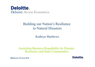 Building our Nation’s Resilience
to Natural Disasters
Kathryn Matthews
Melbourne, 24 June 2014
Australian Business Roundtable for Disaster
Resilience and Safer Communities
 