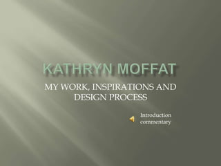 KATHRYN MOFFAT MY WORK, INSPIRATIONS AND DESIGN PROCESS Introduction commentary 
