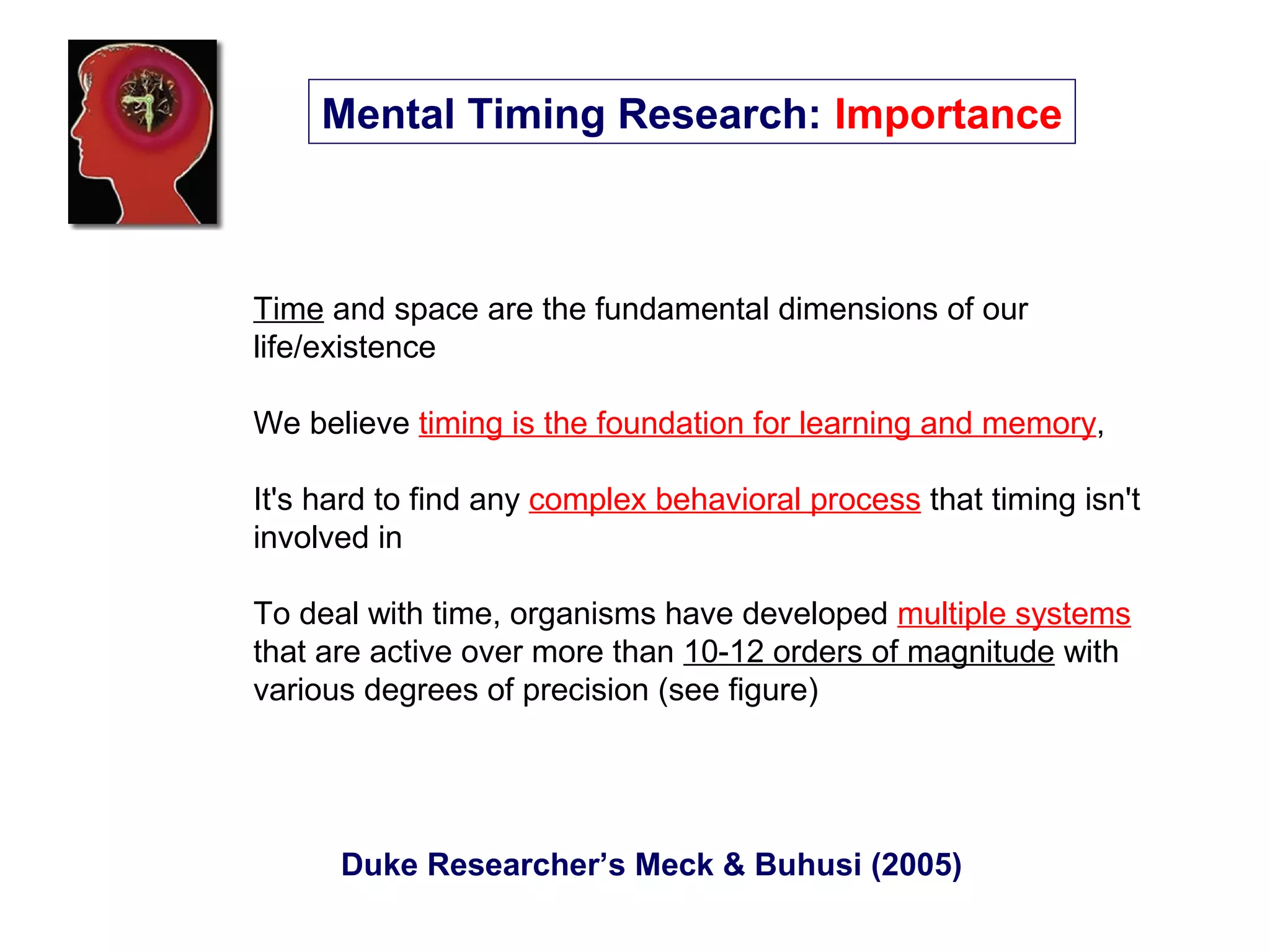 Time and space are the fundamental dimensions of our
life/existence
We believe timing is the foundation for learning and memory,
It's hard to find any complex behavioral process that timing isn't
involved in
To deal with time, organisms have developed multiple systems
that are active over more than 10-12 orders of magnitude with
various degrees of precision (see figure)
Duke Researcher’s Meck & Buhusi (2005)
Mental Timing Research: Importance
 
