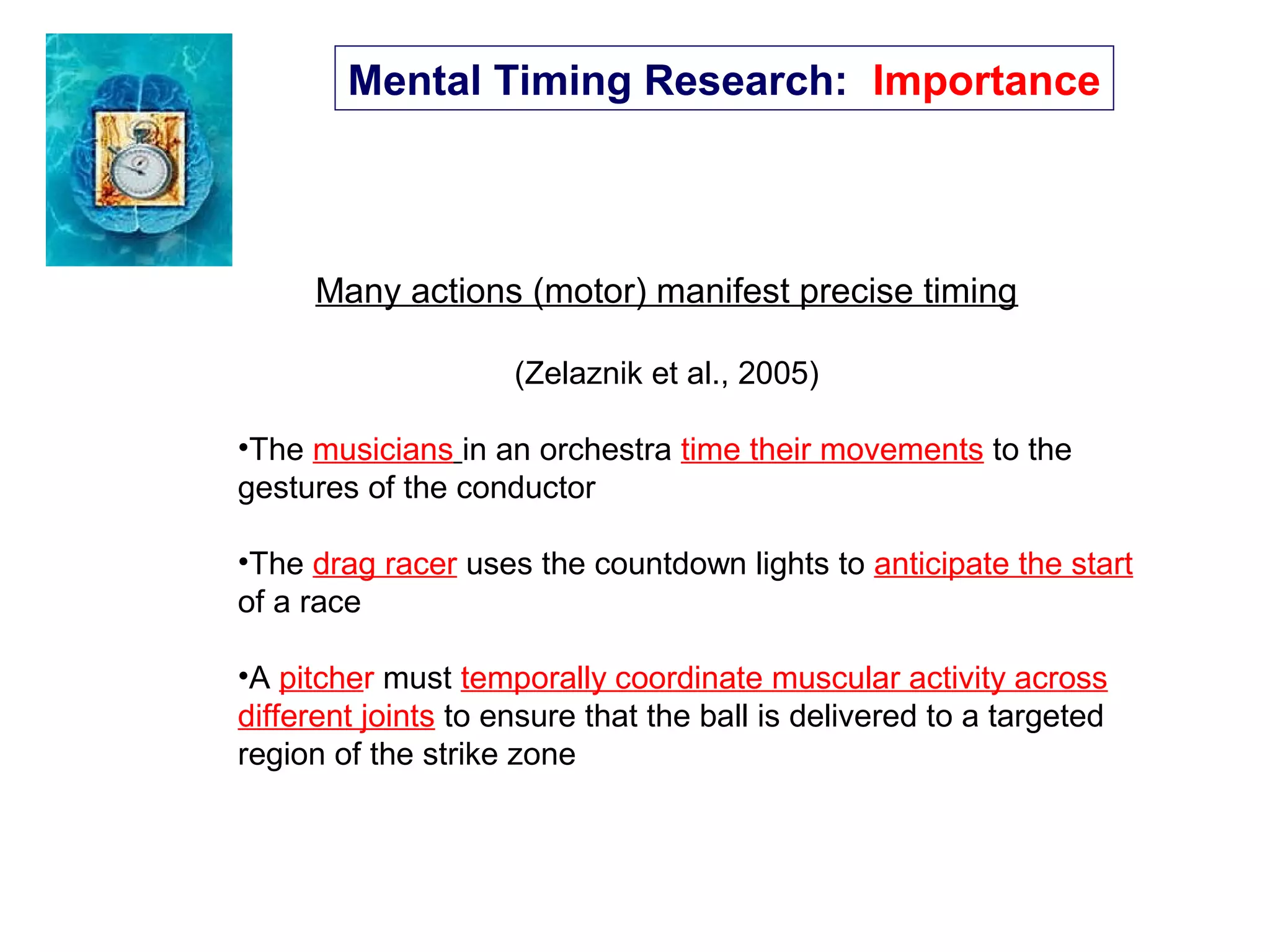 Mental Timing Research: Importance
Many actions (motor) manifest precise timing
(Zelaznik et al., 2005)
•The musicians in an orchestra time their movements to the
gestures of the conductor
•The drag racer uses the countdown lights to anticipate the start
of a race
•A pitcher must temporally coordinate muscular activity across
different joints to ensure that the ball is delivered to a targeted
region of the strike zone
 
