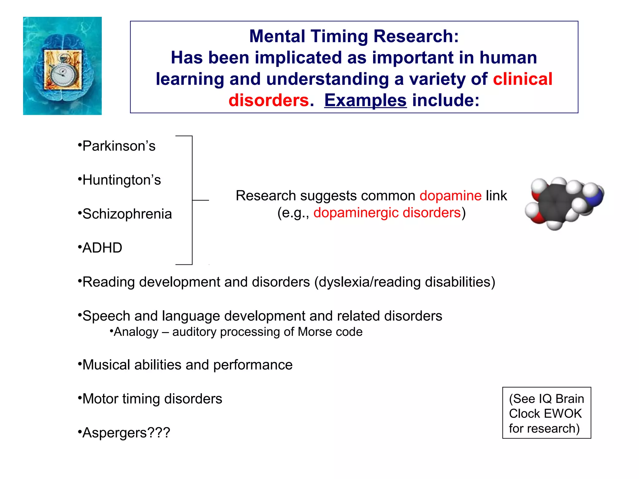 Mental Timing Research:
Has been implicated as important in human
learning and understanding a variety of clinical
disorders. Examples include:
•Parkinson’s
•Huntington’s
•Schizophrenia
•ADHD
•Reading development and disorders (dyslexia/reading disabilities)
•Speech and language development and related disorders
•Analogy – auditory processing of Morse code
•Musical abilities and performance
•Motor timing disorders
•Aspergers???
(See IQ Brain
Clock EWOK
for research)
Research suggests common dopamine link
(e.g., dopaminergic disorders)
 