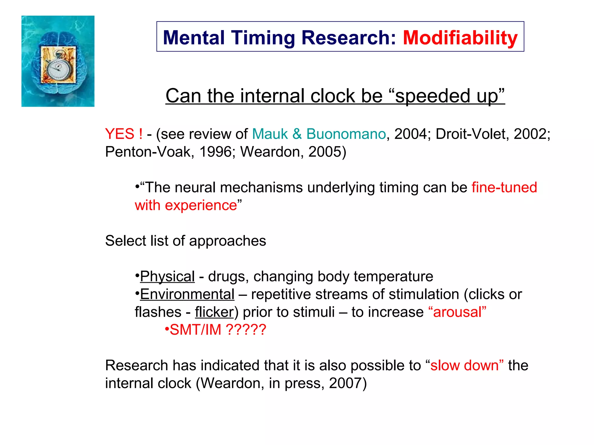 Mental Timing Research: Modifiability
Can the internal clock be “speeded up”
YES ! - (see review of Mauk & Buonomano, 2004; Droit-Volet, 2002;
Penton-Voak, 1996; Weardon, 2005)
•“The neural mechanisms underlying timing can be fine-tuned
with experience”
Select list of approaches
•Physical - drugs, changing body temperature
•Environmental – repetitive streams of stimulation (clicks or
flashes - flicker) prior to stimuli – to increase “arousal”
•SMT/IM ?????
Research has indicated that it is also possible to “slow down” the
internal clock (Weardon, in press, 2007)
 