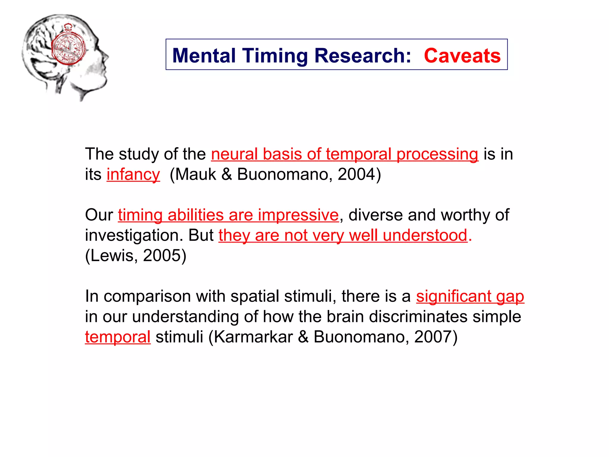 The study of the neural basis of temporal processing is in
its infancy (Mauk & Buonomano, 2004)
Our timing abilities are impressive, diverse and worthy of
investigation. But they are not very well understood.
(Lewis, 2005)
In comparison with spatial stimuli, there is a significant gap
in our understanding of how the brain discriminates simple
temporal stimuli (Karmarkar & Buonomano, 2007)
Mental Timing Research: Caveats
 
