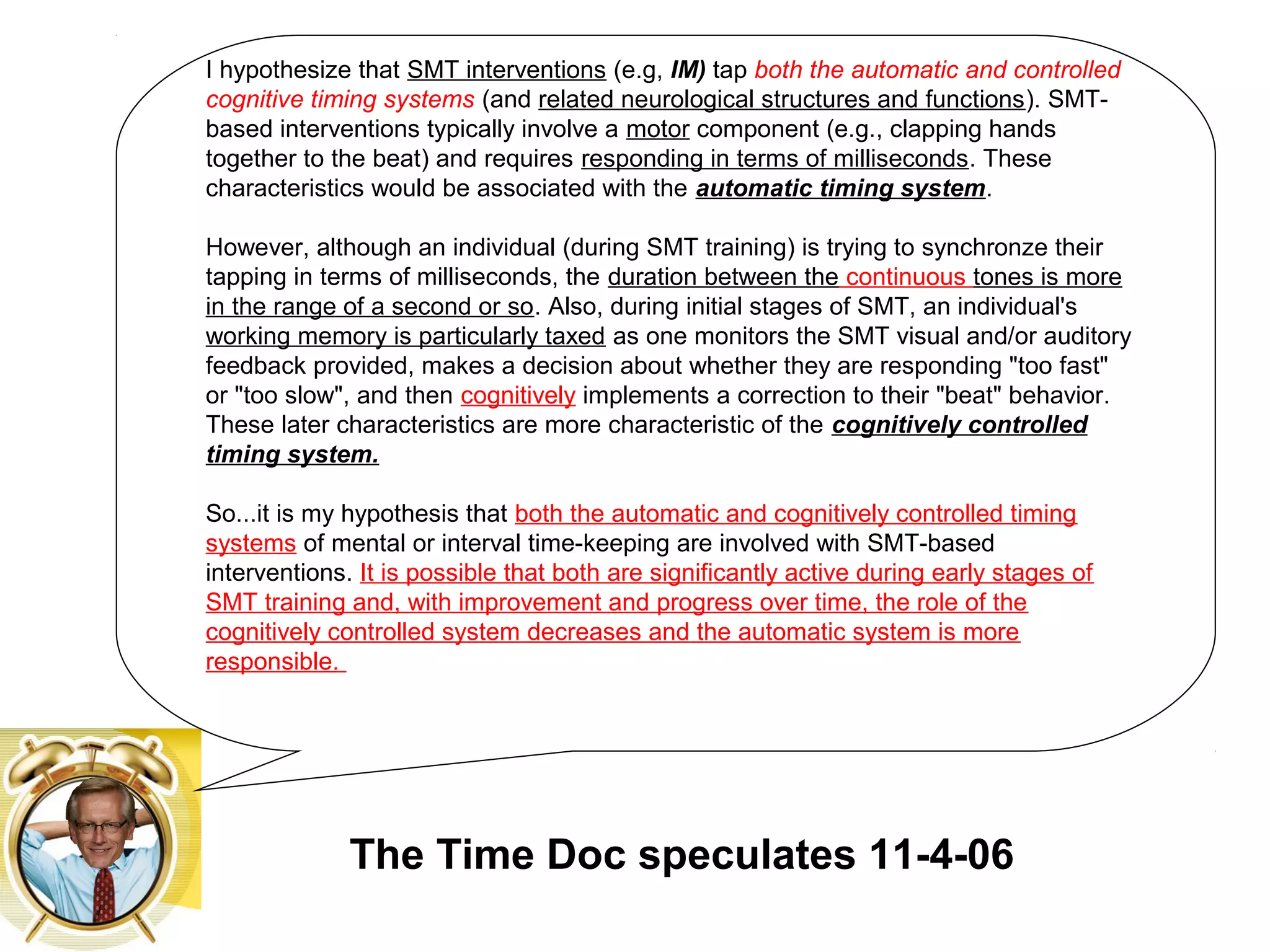 I hypothesize that SMT interventions (e.g, IM) tap both the automatic and controlled
cognitive timing systems (and related neurological structures and functions). SMT-
based interventions typically involve a motor component (e.g., clapping hands
together to the beat) and requires responding in terms of milliseconds. These
characteristics would be associated with the automatic timing system.
However, although an individual (during SMT training) is trying to synchronze their
tapping in terms of milliseconds, the duration between the continuous tones is more
in the range of a second or so. Also, during initial stages of SMT, an individual's
working memory is particularly taxed as one monitors the SMT visual and/or auditory
feedback provided, makes a decision about whether they are responding "too fast"
or "too slow", and then cognitively implements a correction to their "beat" behavior.
These later characteristics are more characteristic of the cognitively controlled
timing system.
So...it is my hypothesis that both the automatic and cognitively controlled timing
systems of mental or interval time-keeping are involved with SMT-based
interventions. It is possible that both are significantly active during early stages of
SMT training and, with improvement and progress over time, the role of the
cognitively controlled system decreases and the automatic system is more
responsible.
The Time Doc speculates 11-4-06
 