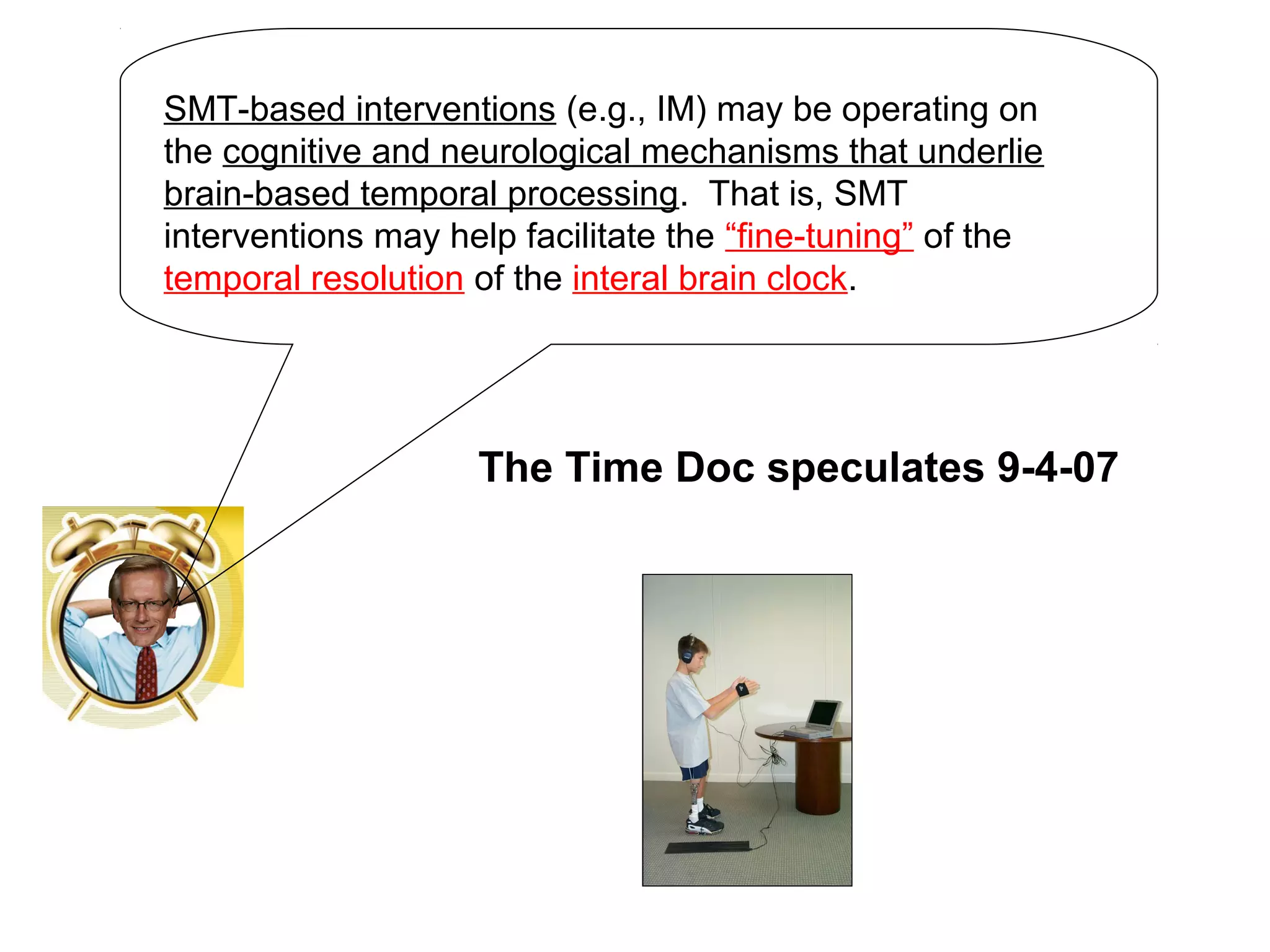 SMT-based interventions (e.g., IM) may be operating on
the cognitive and neurological mechanisms that underlie
brain-based temporal processing. That is, SMT
interventions may help facilitate the “fine-tuning” of the
temporal resolution of the interal brain clock.
The Time Doc speculates 9-4-07
 
