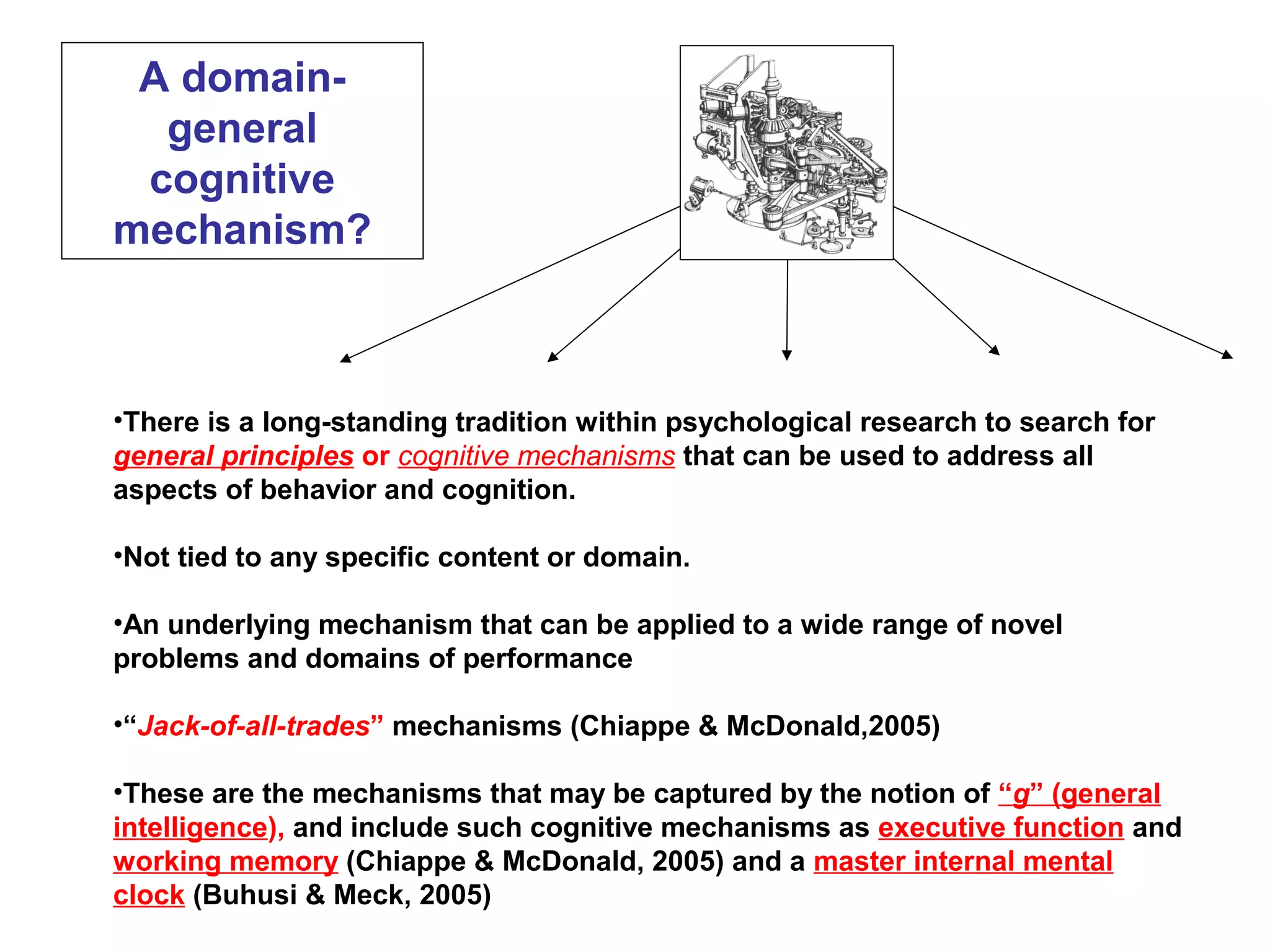 A domain-
general
cognitive
mechanism?
•There is a long-standing tradition within psychological research to search for
general principles or cognitive mechanisms that can be used to address all
aspects of behavior and cognition.
•Not tied to any specific content or domain.
•An underlying mechanism that can be applied to a wide range of novel
problems and domains of performance
•“Jack-of-all-trades” mechanisms (Chiappe & McDonald,2005)
•These are the mechanisms that may be captured by the notion of “g” (general
intelligence), and include such cognitive mechanisms as executive function and
working memory (Chiappe & McDonald, 2005) and a master internal mental
clock (Buhusi & Meck, 2005)
 