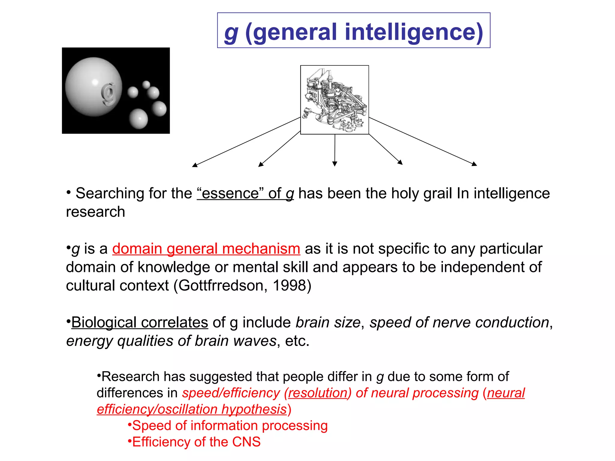• Searching for the “essence” of g has been the holy grail In intelligence
research
•g is a domain general mechanism as it is not specific to any particular
domain of knowledge or mental skill and appears to be independent of
cultural context (Gottfrredson, 1998)
•Biological correlates of g include brain size, speed of nerve conduction,
energy qualities of brain waves, etc.
•Research has suggested that people differ in g due to some form of
differences in speed/efficiency (resolution) of neural processing (neural
efficiency/oscillation hypothesis)
•Speed of information processing
•Efficiency of the CNS
g (general intelligence)
 