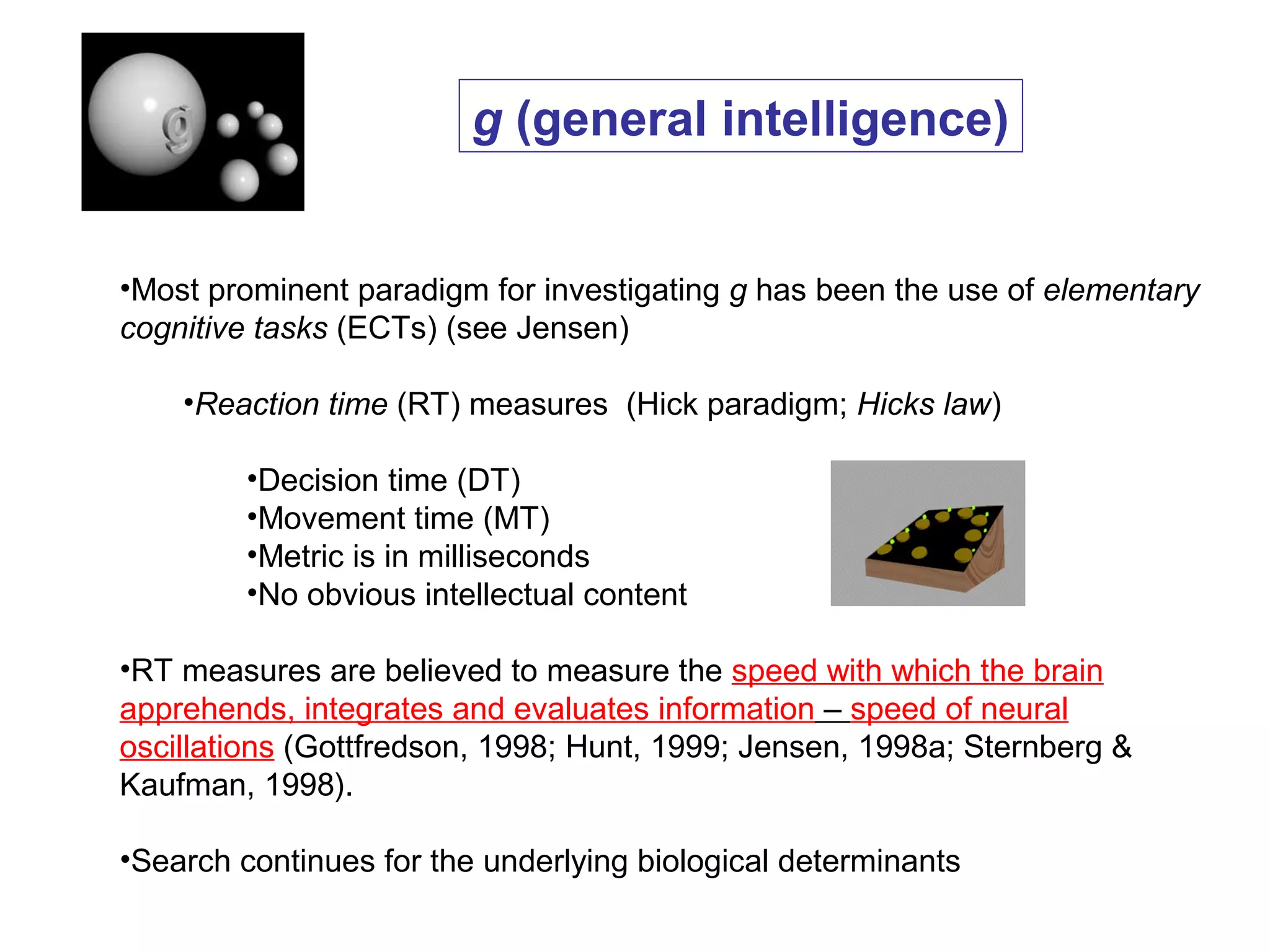 •Most prominent paradigm for investigating g has been the use of elementary
cognitive tasks (ECTs) (see Jensen)
•Reaction time (RT) measures (Hick paradigm; Hicks law)
•Decision time (DT)
•Movement time (MT)
•Metric is in milliseconds
•No obvious intellectual content
•RT measures are believed to measure the speed with which the brain
apprehends, integrates and evaluates information – speed of neural
oscillations (Gottfredson, 1998; Hunt, 1999; Jensen, 1998a; Sternberg &
Kaufman, 1998).
•Search continues for the underlying biological determinants
g (general intelligence)
 