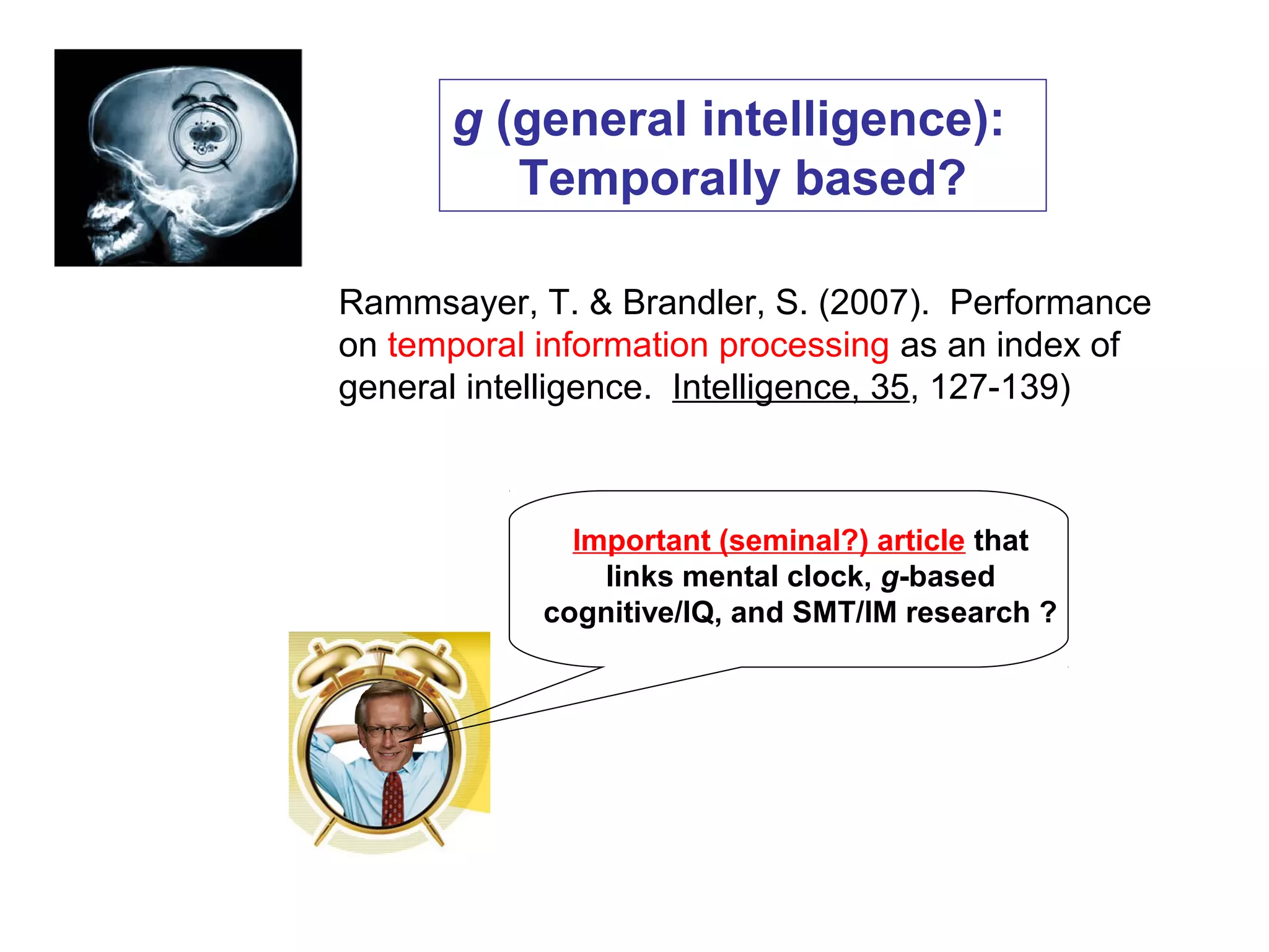 g (general intelligence):
Temporally based?
Rammsayer, T. & Brandler, S. (2007). Performance
on temporal information processing as an index of
general intelligence. Intelligence, 35, 127-139)
Important (seminal?) article that
links mental clock, g-based
cognitive/IQ, and SMT/IM research ?
 