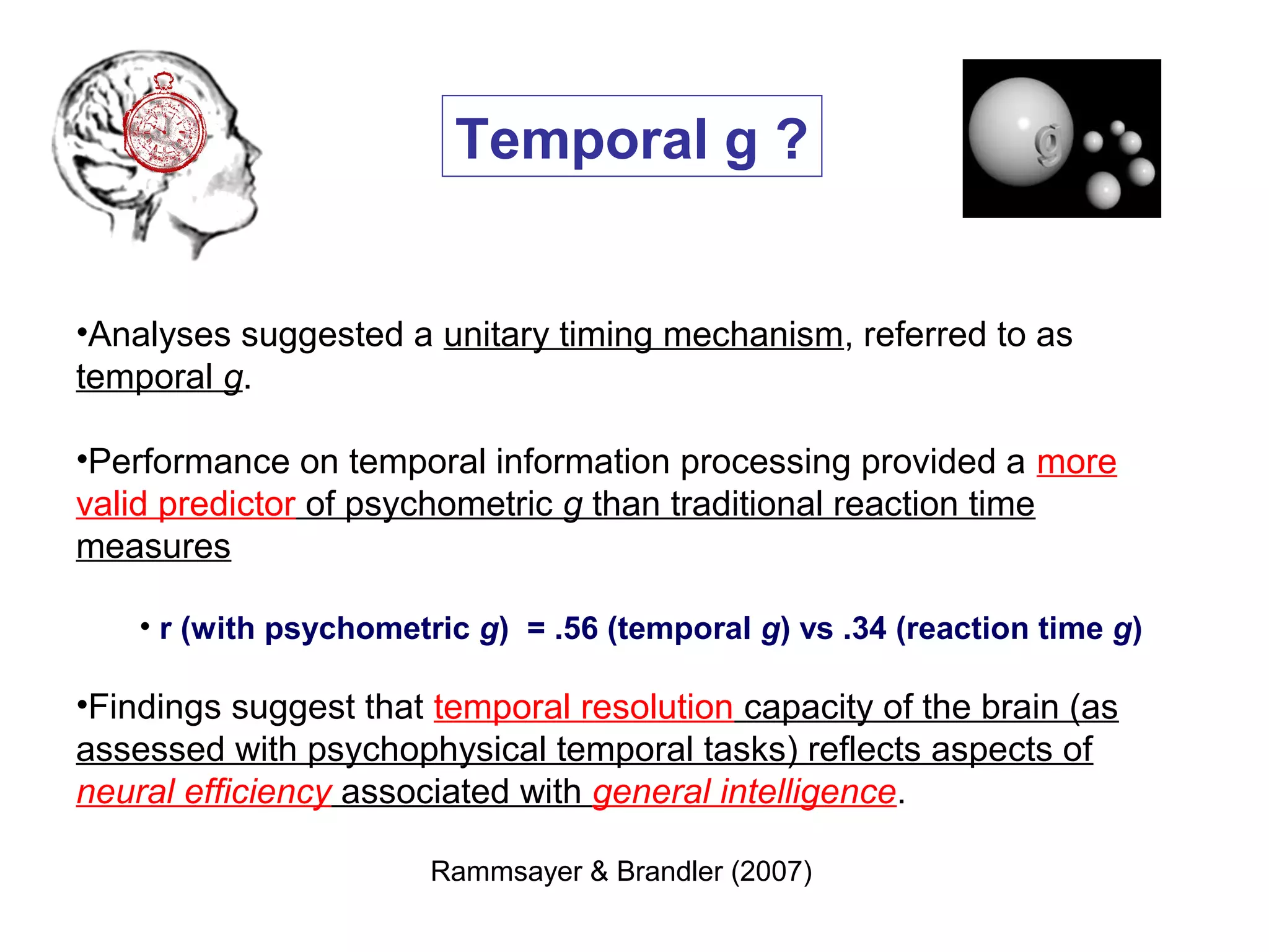 •Analyses suggested a unitary timing mechanism, referred to as
temporal g.
•Performance on temporal information processing provided a more
valid predictor of psychometric g than traditional reaction time
measures
• r (with psychometric g) = .56 (temporal g) vs .34 (reaction time g)
•Findings suggest that temporal resolution capacity of the brain (as
assessed with psychophysical temporal tasks) reflects aspects of
neural efficiency associated with general intelligence.
Rammsayer & Brandler (2007)
Temporal g ?
 