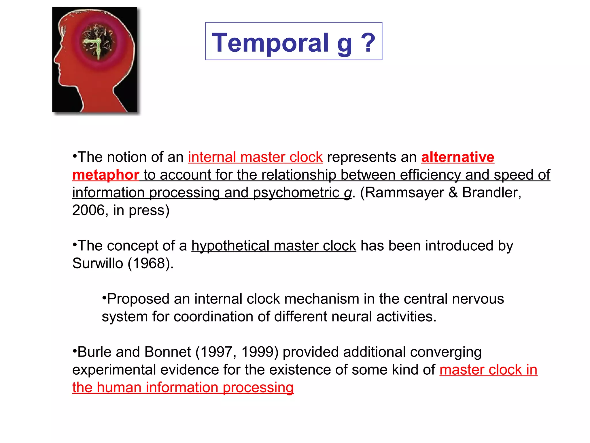 •The notion of an internal master clock represents an alternative
metaphor to account for the relationship between efficiency and speed of
information processing and psychometric g. (Rammsayer & Brandler,
2006, in press)
•The concept of a hypothetical master clock has been introduced by
Surwillo (1968).
•Proposed an internal clock mechanism in the central nervous
system for coordination of different neural activities.
•Burle and Bonnet (1997, 1999) provided additional converging
experimental evidence for the existence of some kind of master clock in
the human information processing
Temporal g ?
 