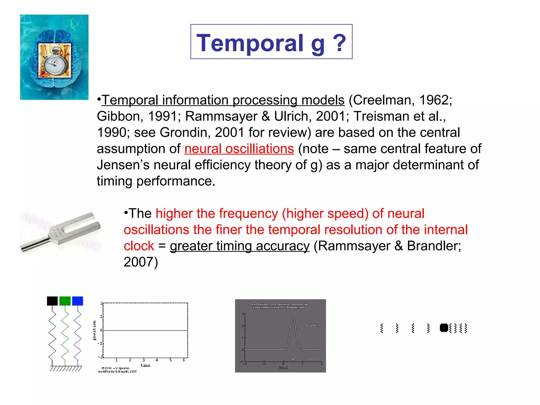 •Temporal information processing models (Creelman, 1962;
Gibbon, 1991; Rammsayer & Ulrich, 2001; Treisman et al.,
1990; see Grondin, 2001 for review) are based on the central
assumption of neural oscilliations (note – same central feature of
Jensen’s neural efficiency theory of g) as a major determinant of
timing performance.
•The higher the frequency (higher speed) of neural
oscillations the finer the temporal resolution of the internal
clock = greater timing accuracy (Rammsayer & Brandler;
2007)
Temporal g ?
 