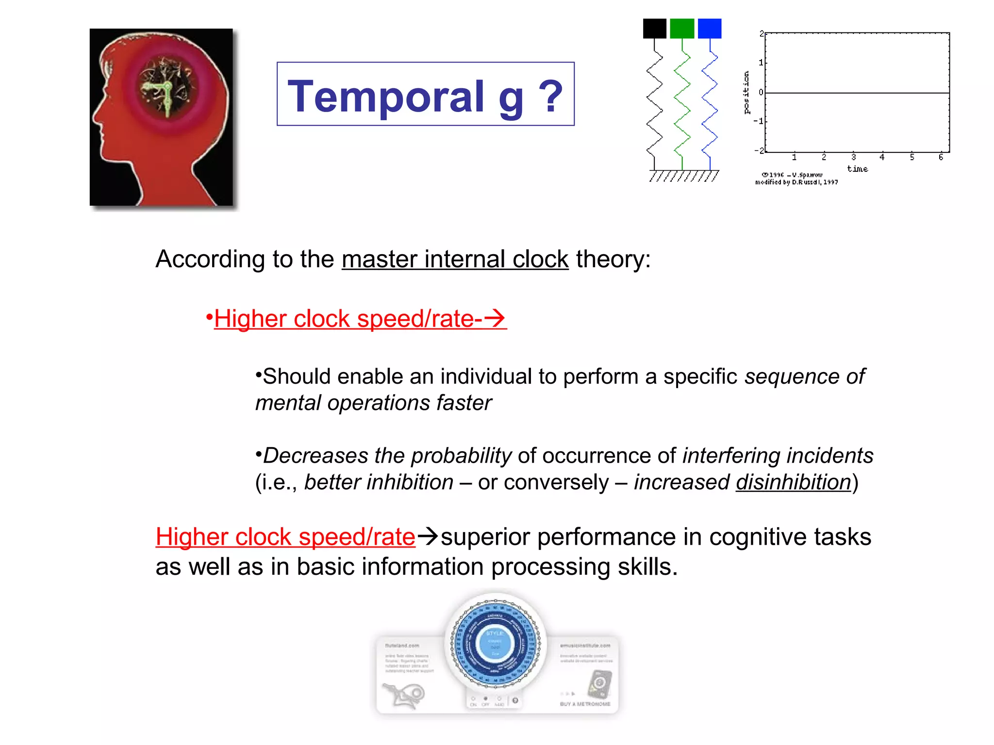 According to the master internal clock theory:
•Higher clock speed/rate-
•Should enable an individual to perform a specific sequence of
mental operations faster
•Decreases the probability of occurrence of interfering incidents
(i.e., better inhibition – or conversely – increased disinhibition)
Higher clock speed/ratesuperior performance in cognitive tasks
as well as in basic information processing skills.
Temporal g ?
 