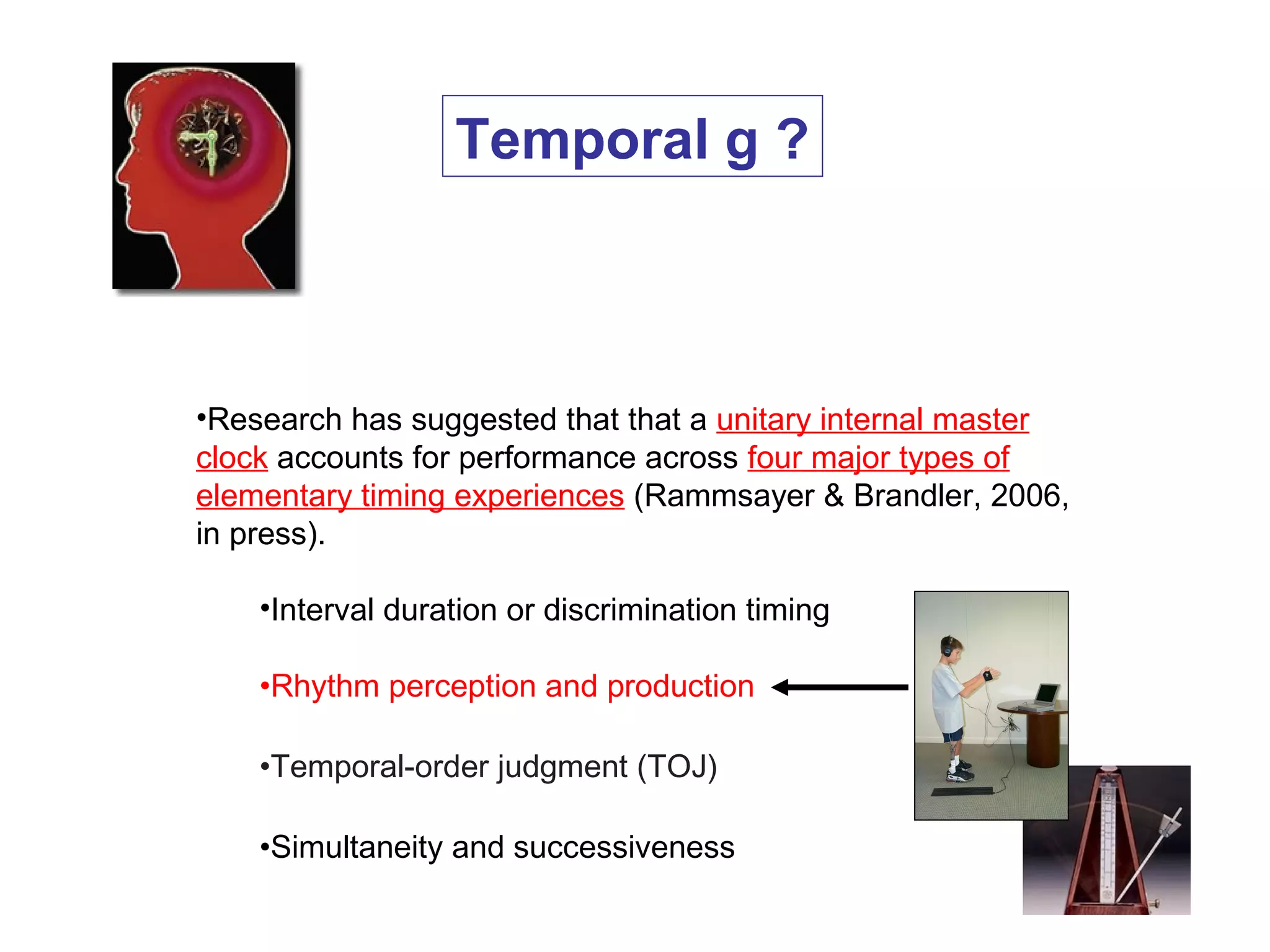 •Research has suggested that that a unitary internal master
clock accounts for performance across four major types of
elementary timing experiences (Rammsayer & Brandler, 2006,
in press).
•Interval duration or discrimination timing
•Rhythm perception and production
•Temporal-order judgment (TOJ)
•Simultaneity and successiveness
Temporal g ?
 