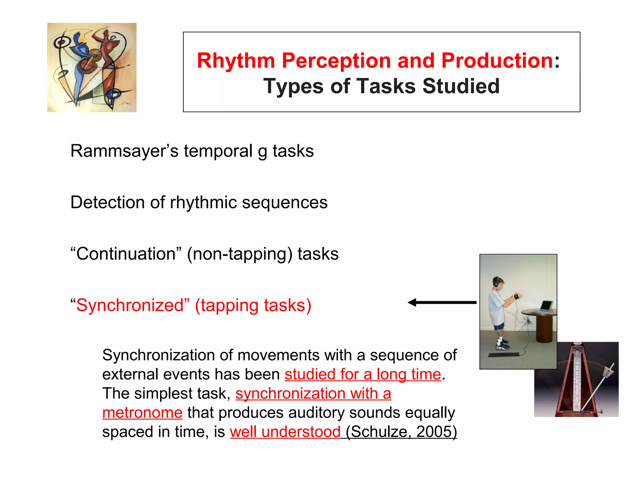 Rhythm Perception and Production:
Types of Tasks Studied
Rammsayer’s temporal g tasks
Detection of rhythmic sequences
“Continuation” (non-tapping) tasks
“Synchronized” (tapping tasks)
Synchronization of movements with a sequence of
external events has been studied for a long time.
The simplest task, synchronization with a
metronome that produces auditory sounds equally
spaced in time, is well understood (Schulze, 2005)
 