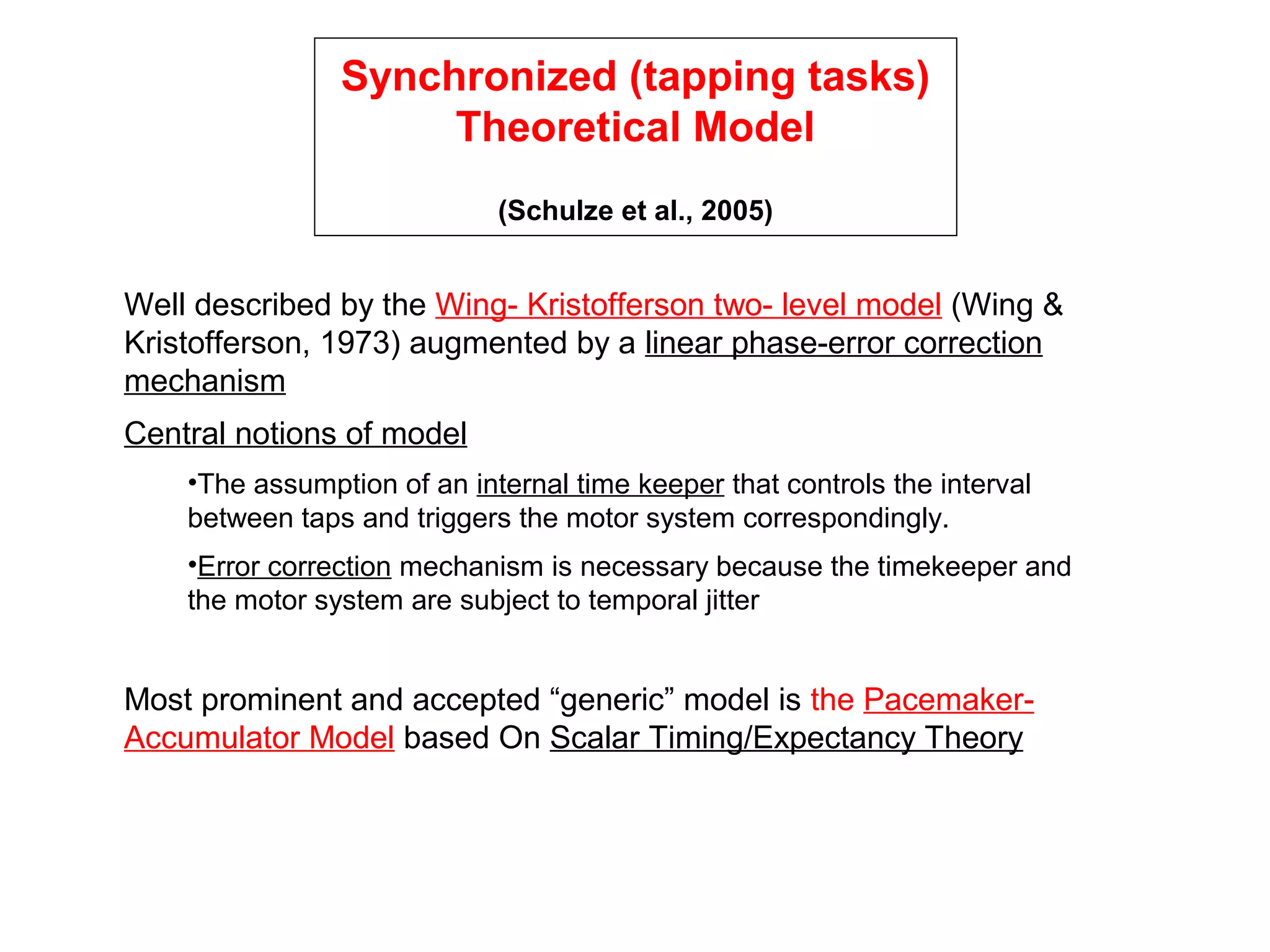 Synchronized (tapping tasks)
Theoretical Model
(Schulze et al., 2005)
Well described by the Wing- Kristofferson two- level model (Wing &
Kristofferson, 1973) augmented by a linear phase-error correction
mechanism
Central notions of model
•The assumption of an internal time keeper that controls the interval
between taps and triggers the motor system correspondingly.
•Error correction mechanism is necessary because the timekeeper and
the motor system are subject to temporal jitter
Most prominent and accepted “generic” model is the Pacemaker-
Accumulator Model based On Scalar Timing/Expectancy Theory
 