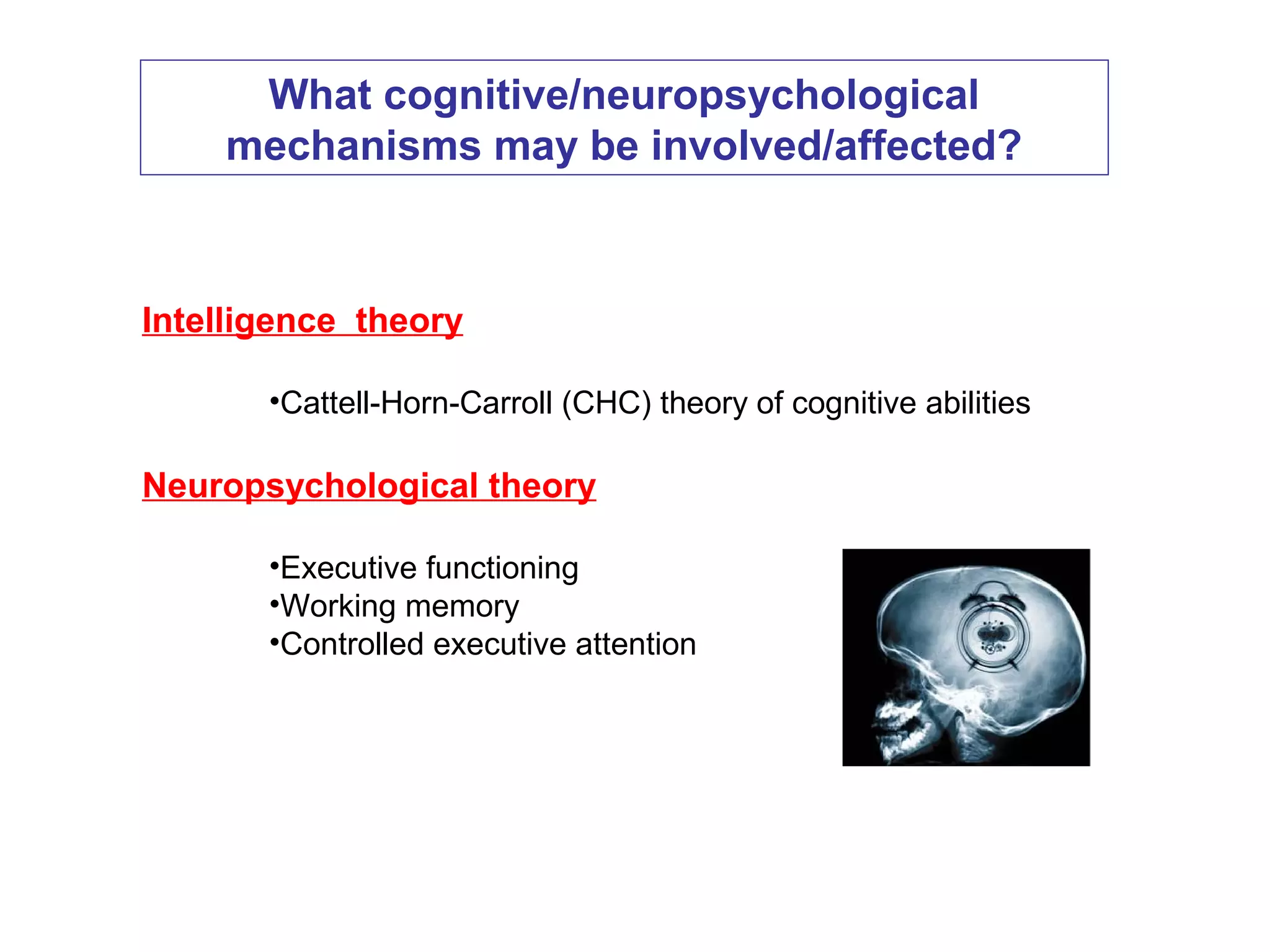 Intelligence theory
•Cattell-Horn-Carroll (CHC) theory of cognitive abilities
Neuropsychological theory
•Executive functioning
•Working memory
•Controlled executive attention
What cognitive/neuropsychological
mechanisms may be involved/affected?
 