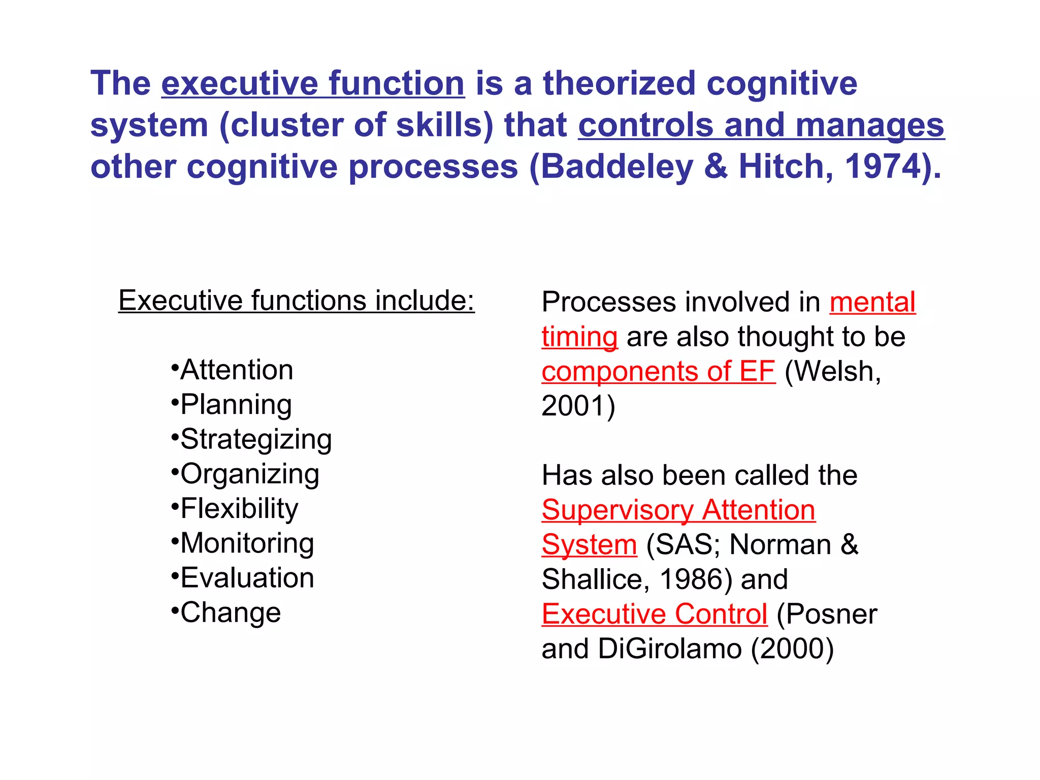 The executive function is a theorized cognitive
system (cluster of skills) that controls and manages
other cognitive processes (Baddeley & Hitch, 1974).
Executive functions include:
•Attention
•Planning
•Strategizing
•Organizing
•Flexibility
•Monitoring
•Evaluation
•Change
Processes involved in mental
timing are also thought to be
components of EF (Welsh,
2001)
Has also been called the
Supervisory Attention
System (SAS; Norman &
Shallice, 1986) and
Executive Control (Posner
and DiGirolamo (2000)
 