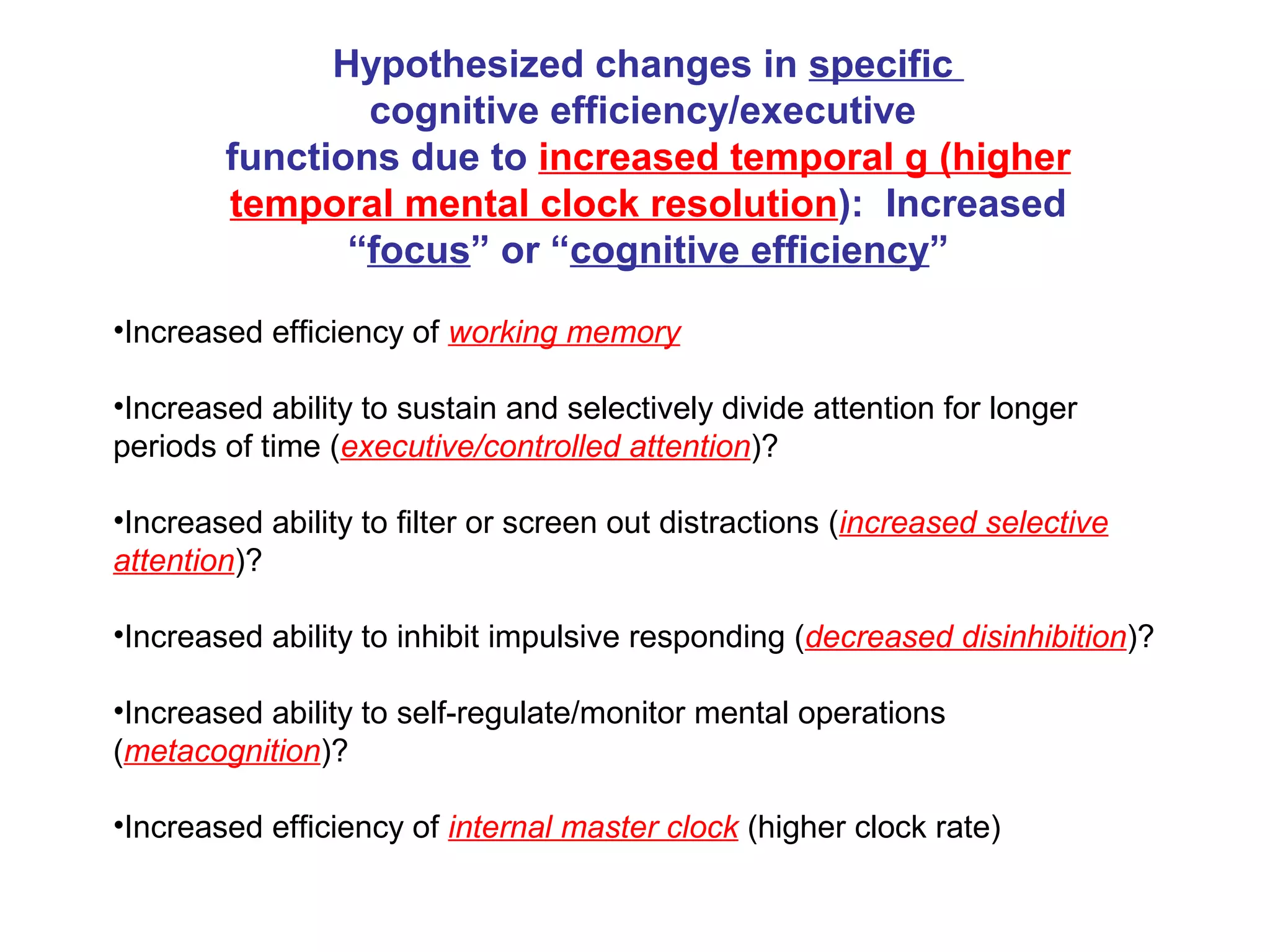 •Increased efficiency of working memory
•Increased ability to sustain and selectively divide attention for longer
periods of time (executive/controlled attention)?
•Increased ability to filter or screen out distractions (increased selective
attention)?
•Increased ability to inhibit impulsive responding (decreased disinhibition)?
•Increased ability to self-regulate/monitor mental operations
(metacognition)?
•Increased efficiency of internal master clock (higher clock rate)
Hypothesized changes in specific
cognitive efficiency/executive
functions due to increased temporal g (higher
temporal mental clock resolution): Increased
“focus” or “cognitive efficiency”
 