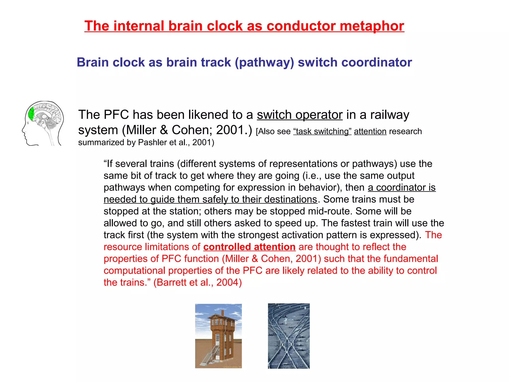 The PFC has been likened to a switch operator in a railway
system (Miller & Cohen; 2001.) [Also see “task switching” attention research
summarized by Pashler et al., 2001)
“If several trains (different systems of representations or pathways) use the
same bit of track to get where they are going (i.e., use the same output
pathways when competing for expression in behavior), then a coordinator is
needed to guide them safely to their destinations. Some trains must be
stopped at the station; others may be stopped mid-route. Some will be
allowed to go, and still others asked to speed up. The fastest train will use the
track first (the system with the strongest activation pattern is expressed). The
resource limitations of controlled attention are thought to reflect the
properties of PFC function (Miller & Cohen, 2001) such that the fundamental
computational properties of the PFC are likely related to the ability to control
the trains.” (Barrett et al., 2004)
The internal brain clock as conductor metaphor
Brain clock as brain track (pathway) switch coordinator
 