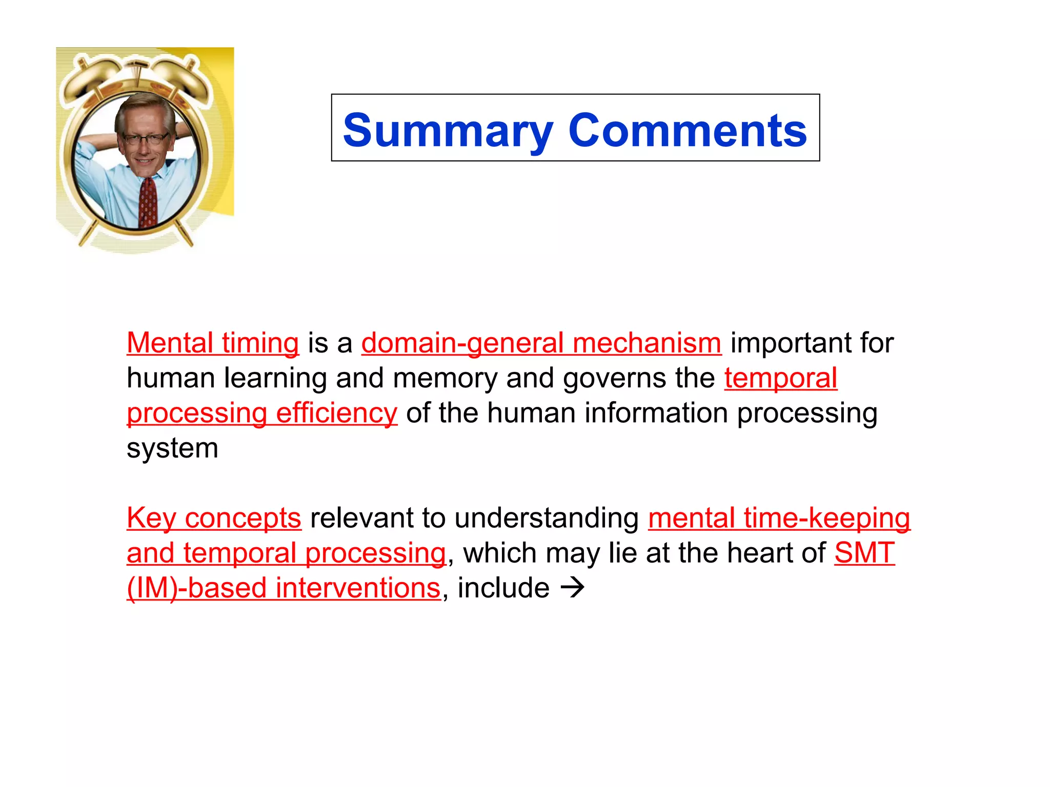 Mental timing is a domain-general mechanism important for
human learning and memory and governs the temporal
processing efficiency of the human information processing
system
Key concepts relevant to understanding mental time-keeping
and temporal processing, which may lie at the heart of SMT
(IM)-based interventions, include 
Summary Comments
 
