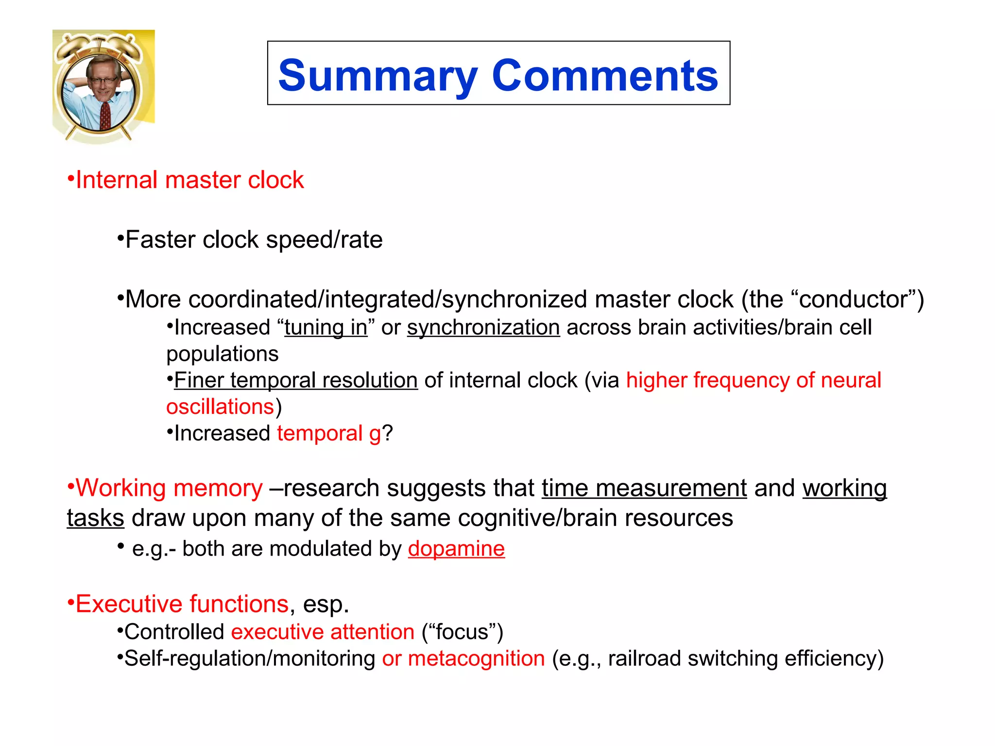•Internal master clock
•Faster clock speed/rate
•More coordinated/integrated/synchronized master clock (the “conductor”)
•Increased “tuning in” or synchronization across brain activities/brain cell
populations
•Finer temporal resolution of internal clock (via higher frequency of neural
oscillations)
•Increased temporal g?
•Working memory –research suggests that time measurement and working
tasks draw upon many of the same cognitive/brain resources
• e.g.- both are modulated by dopamine
•Executive functions, esp.
•Controlled executive attention (“focus”)
•Self-regulation/monitoring or metacognition (e.g., railroad switching efficiency)
Summary Comments
 