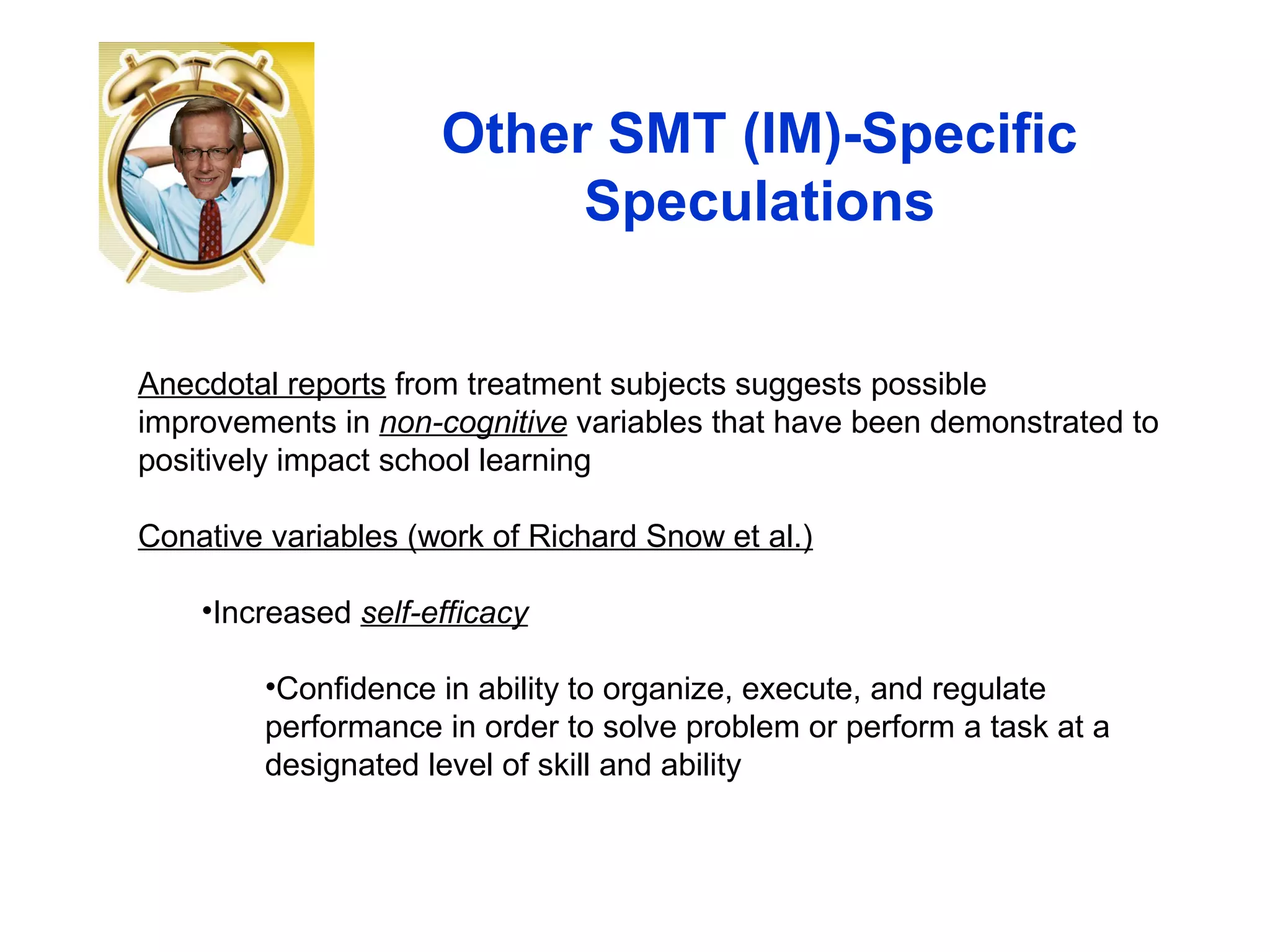 Other SMT (IM)-Specific
Speculations
Anecdotal reports from treatment subjects suggests possible
improvements in non-cognitive variables that have been demonstrated to
positively impact school learning
Conative variables (work of Richard Snow et al.)
•Increased self-efficacy
•Confidence in ability to organize, execute, and regulate
performance in order to solve problem or perform a task at a
designated level of skill and ability
 