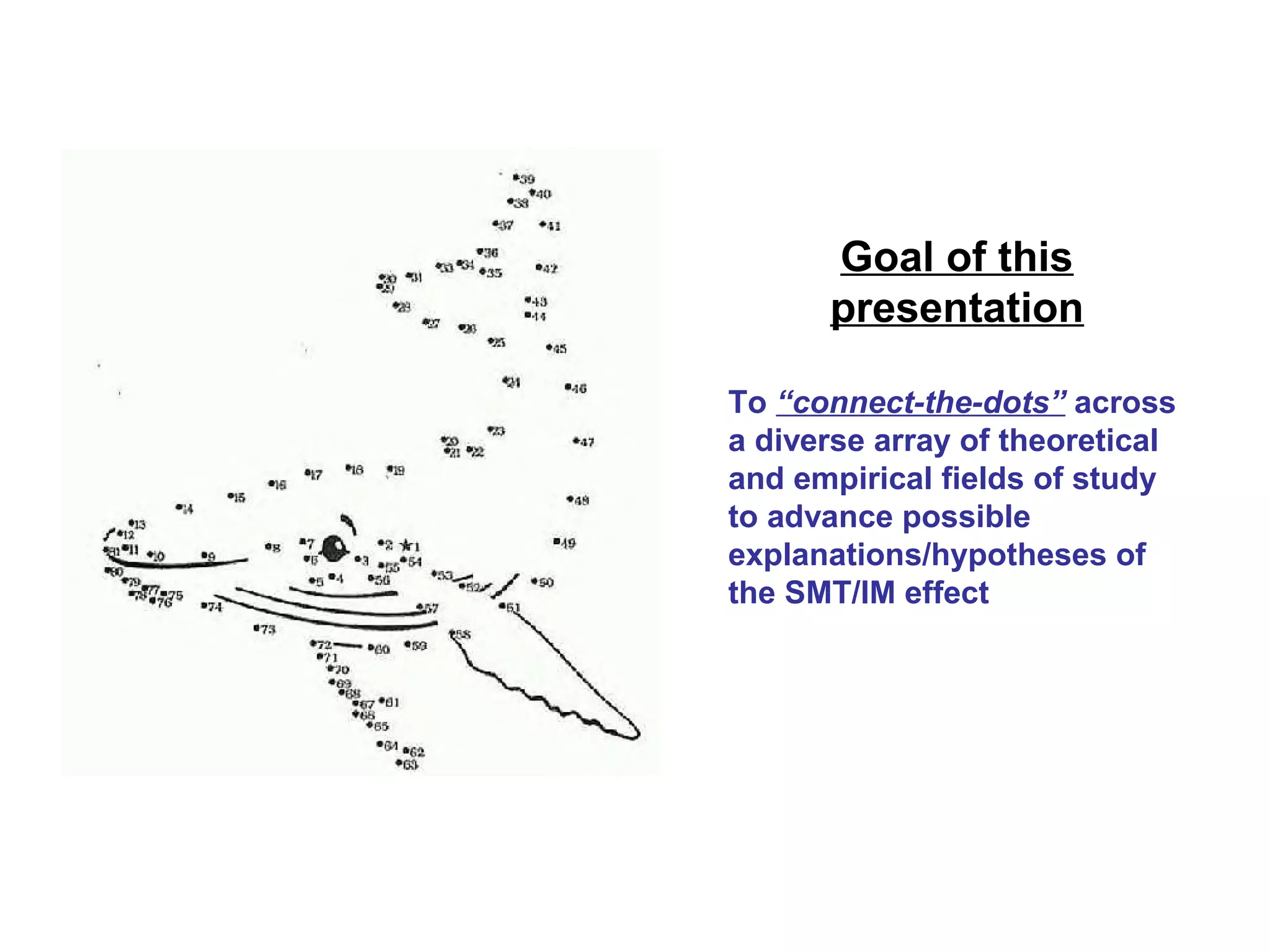 Goal of this
presentation
To “connect-the-dots” across
a diverse array of theoretical
and empirical fields of study
to advance possible
explanations/hypotheses of
the SMT/IM effect
 
